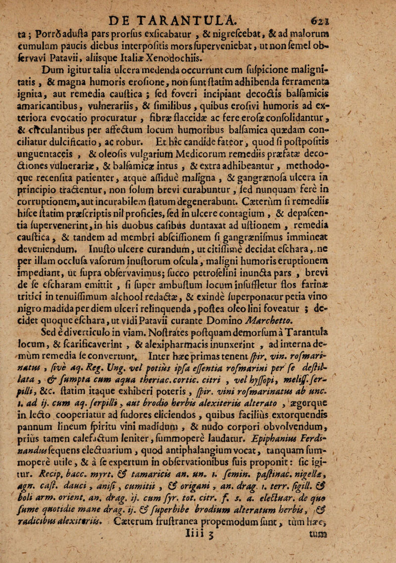 ta ; PorrSadufta parsprorfus exftcabatur , & nigrefcebat, & ad malorum cumulum paucis diebus interpolius morsfaperveniebat, utnonfemelob- fervavi Patavii» aiiisque Italiae Xenodochiis* Dum igitur talia ulcera medenda oceurrfont cum fufpkione maligni¬ tatis , & magna humoris erofione, non funt ftatim adhibenda ferramenta ignita, aut remedia cauftica 5 fed foveri incipiant decodis balfamicis amaricantibus, vulnerariis, & fimilibus , quibus erofivi humoris ad ex¬ teriora evocatio procuratur , fibrae flaccida? ac fere erofae confolidantur * & cltculantibus per affedum locum humoribus balfamica quasdam con¬ ciliatur dulcificatio, ac robur. Et hic candide fateor, quod fi poftpofttis unguentatis , & oleofis vulgarium Medicorum remediis praefata? deco- diones vulnerariae, & balfamicae intus , & extra adhibeantur, methodo¬ que recenfita patienter, atque affidue maligna , & gangramofa ulcera m principio tradentur, non folum brevi curabuntur, fed nunquam fere in corruptionem, aut incurabilem flatum degenerabunt. Caeterum fi remediis hifce ftatim praeferiptis nil proficies, fed in ulcere contagium , & depafcen- tia fupervenerint,in his duobus cafibus duntaxat ad ultionem , remedia cauftica , & tandem ad membri abfciftionem fi gangramifmus immineat deveniendum. Inufto ulcere curandum, ut citiffime decidat efchara ,,ne per illam occlufa vaforuminuftorum ofcula, maligni humoris eruptionem impediant, ut fupra obfervavimus; fucco petrofelini inunda pars , brevi de fe efcharam emittit , fi fuper ambuftum locum infuffletur flos farina tritici intenuiflimum alchool redada?, & exinde fuperponacurpetia vino nigro madida per diem ulceri relinquenda, poflea oleo lini foveatur ; de¬ cidet quoque efchara, ut vidi Patavii curante Domino Marchetto. Sed edi verticulo in viam. Noftrates poftquam demorfum a T arantufa locum, & frarificaverlnt , & alexipharmacis inunxerint , ad interna de¬ mum remedia fe convertunt» Inter haec primas tenent jfir. vin. rofmarh~ nutus , (ive aq. Reg. Ung. vel potius ipfa ejfentia rofmarini per fe deflil- lata , & fumpta cum aqua theriac.cortic. citri , velhyffopi, melijf.fer- filii, &c. ftatim itaque exhiberi poteris , [pir. vini rofmarinatus ab unc. u ad ij. cum aq. [erpilti > aut brodia herbis alexiteriis alterato , aegerque in ledo cooperiatur ad fudores eliciendos , quibus facilius extorquendis pannum lineum fpiritu vini madidum , & nudo corpori obvolvendum, prius tamen calefadum leniter, fummopere laudatur. Epiphaniae Ferdi- #d#^fequenseleduarium , quod antiphalangiumvocat, tanquam fum¬ mopere utile, & a fe expertum in obfervationibus fuis proponit : fic igi¬ tur. Recipf bacc* myrt. & tamaricis an. una t. femin. paflinac. nigella * agn. cajl. dauci, anift, cumitii , £5* origani , an. drag. r. terr. ftgill. & boli arm. orient. an. drag. ij. cum fyr. tot. citr. f. s. a. elettuar. de quo fume quotidie mane drag. ij. & fuper bibe brodium alter atum herbis, radicibus alexitmis* Csterum fruftranea propemodum funt, tum ha?e>