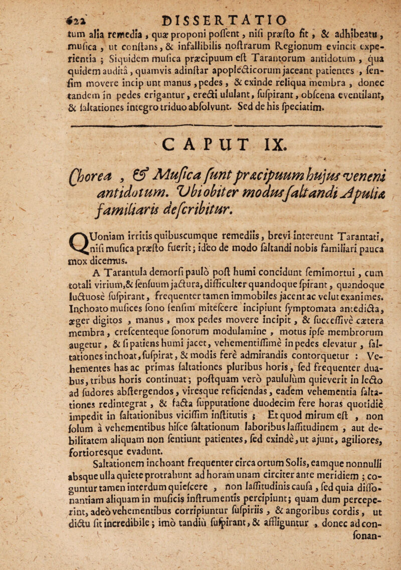 , DISSERTATIO ; tum alia remedia , quae proponi poflent > nifi praeito fit, & adhibeatu , mufica , ut conltans,& infallibilis noltrarum Regionum evinck expe¬ rientia 5 Siquidem mufica praecipuum elt Tarantorum antidotum, qua quidem audita, quamvis adinltar apopledicorurn jaceant patientes , fen- fim movere Incip unt manus , pedes , & exinde reliqua membra , donec tandem in pedes erigantur, eredi ululant, fufpiranr, obfcena eventilant, & laltationes integro triduo abfolvunt. Sed de his fpeciatim. C A P UT IX. „ / 'j ' ?T / Chorea i & Mufica funtpr&cipuum hujus veneni antidotum. Vbi obit er modttsfaltandi Apulia familiaris defcribitur. QUoniam irritis quibuscumque remediis, brevi intereunt Tarantati, nifi mufica praeito fuerit; ideo de modo (altandi nobis familiari pauca mox dicefrrus. A Tarantula demorfi paulo poft humi concidunt femimortui, cum totali virium,8dkiluum jadura, difficulter quandoque fpirant, quandoque luduose fufpirant, frequenter tamen immobiles jacent ac velut exanimes. Inchoato mufices fono (enfim mitefcere incipiunt fymptomata antedida, aeger digitos , manus , mox pedes movere incipit, Sc fucceffive caetera membra, crefcentequefonorum modulamine , motus ipfe membrorum augetur , & fi patiens humi jacet, vehementiffime in pedes elevatur , fal- tarionesinchoat,fufpirat, & modis fere admirandis contorquetur : Ve¬ hementes has ac primas laltationes pluribus horis, fed frequenter dua¬ bus, tribus horis continuat; poflquam vero paululum quieverit in ledo ad fudores abflergendos, viresque reficiendas, eadem vehementia falta- tiones redintegrat, & fada fupputatione duodecim fere horas quotidie impedit in faltationibus vicifiim inflitutis ; Et quod mirum elt , non folum a vehementibus hifce faltationum laboribus laffitudinem , aut de¬ bilitatem aliquam non fentiunt patientes, fed exinde,ut ajunc, agiliores, fortioresque evadunt. Saltationem inchoant frequenter circa ortum Solis, eamque nonnulli absque ulla quiete protrahunt ad horam unam circiter ante meridiem ; co¬ guntur t3men interdum quielcere , non laffitudiniscaufa , fed quia dilTo» nantiam aliquam in mufici? inftrum entis percipiunt; quam dum percepe¬ rint, adeo vehementibus corripiuntur fufpiriis, & angoribus cordis, ut didu fit incredibile; imo tandiu fufpirant,& affliguntur -» donec ad con- fonan-