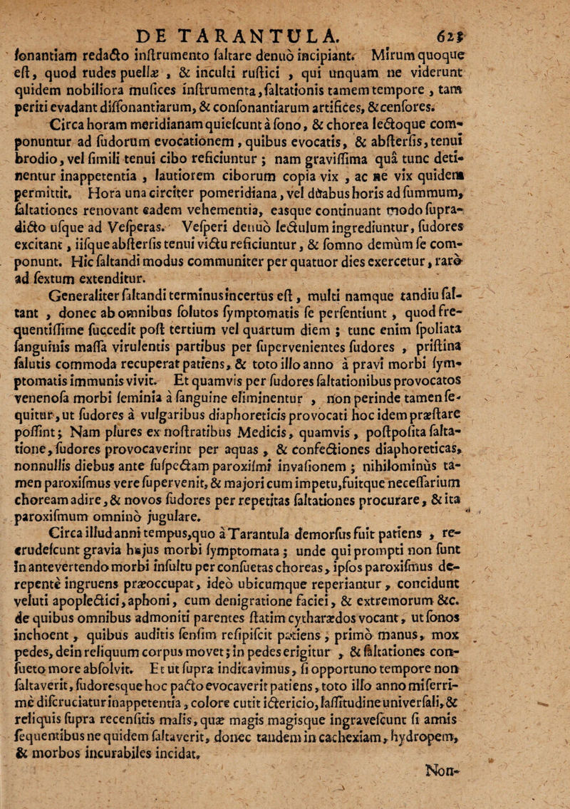 p E TARANTULA, 6n fonantiam reda&o inftrumento faltare dentio incipiant. Mirum quoque eft, quod rudes puella? , & inculti ruftici , qui unquam ne viderunt quidem nobiliora mufices inflrumenta,faltationis tamem tempore , tam periti evadant diffonantiarum, & confonantiarum artifices, &cenfores. Circa horam meridianam quiefcunt a fono, & chorea ledoque com¬ ponuntur ad fudorum evocationem , quibus evocatis, & abflerfis,tenui brodio, vel fimili tenui cibo reficiuntur ; nam gravittima qua tunc deti¬ nentur inappetentia , lautiorem ciborum copia vix , ac se vix quidem permittit. Hora una circiter pomeridiana, vel dfrabus horis ad fummum, kltationes renovant eadem vehementia, easque continuant modofupra- dido ufque ad Vefperas. Velperi denuo le&ulum ingrediuntur, fudores excitant, iifqueabfterfistenuivi&ureficiuntur, & fomno demum fe com¬ ponunt. Hic faltandi modus communiter per quatuor dies exercetur, raro ad fextum extenditur. Generaliter faltandi terminus incertus eft, multi namque tandiulaf- tant , donec ab omnibus folutos lymptomatis fe perfentiunt , quodfre- quentittime fuccedit poft tertium vel quartum diem ; tunc enim fpoliata (anguinis matta virulentis partibus per fupervenientes fudores , priftina falutis commoda recuperat patiens, & toto illo anno a pravi morbi fym- ptomatis immunis vivit. Et quamvis per fudores faltationibus provocatos venenola morbi feminia a fanguine efiminentur , rion perinde tamen fe* quitur,ut fudores a vulgaribus diaphoreticisprovocati hoc idempraeftare pottint; Nam plures ex noftratibus Medicis, quamvis, poftpofita falta- tione,fudores provocaverint per aquas , & Confe&iones diaphoreticas, nonnullis diebus ante fufpedam paroxilmr invafionem ; nihilominus ta¬ men paroxifmus vere fu pervenit, & majori cum impetu,fuitque necettarium choream adire, & novos fudores per repetitas faltationes procurare, &ita paroxifmum omnino jugulare. Circa illud anni tempus,quo a Tarantula demorfus fuit patiens , re- crudefcunt gravia hajus morbi fymptomata; unde qui prompti non funt In antevertendo morbi infulcu per conluetas choreas, ipfos paroxifmus de¬ repente ingruens praeoccupat , ideo ubicumque reperiantur , concidunt veluti apopledici,aphoni, cum denigratione faciei, & extremorum &c. de quibus omnibus admoniti parentes ftatim cytharsedos vocant, ut fbnos inchoent , quibus auditis fenfim refipifeit patiens, primo manus, mox pedes, dein reliquum corpus movet; in pedes erigitur , & faltationes con- fueto more abfolvit. E c ut fupra indicavimus, fi opportuno tempore non faltaveritjfudoresquehoc pafto evocaverit patiens, toto illo annomiferrl- mc dilcruciaturinappetentia, colare cutit idericio,lattItudineuniverfeli,& reliquis (tipra recenfitis malis, qua? magis magisque ingravefeunt fi annis lequemibus ne quidem faltaverit, donec tandem in cachexiam , hydropem, & morbos incurabiles incidat. Non-