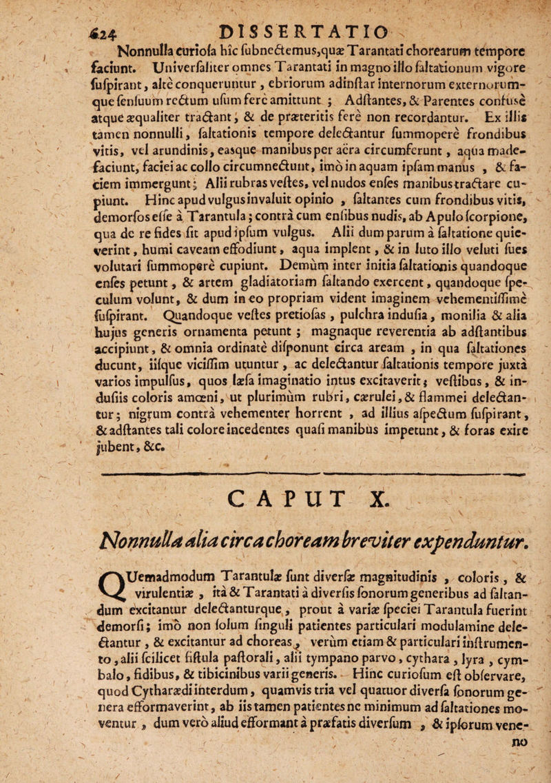 424 DISSERTATIO v Nonnulla curiofa hic fubnedemus,quse Tarantati chorearum tempore faciunt. Univerfaliter omnes Tarantati in magno illo faltationum vigore fufpirant, alte conqueruntur , ebriorum adinftar internorum externorum¬ que (enluum rcdurn ufum fere amittunt ; Adftantes, & Parentes confuse atque aequaliter tradant; & de praeteritis fere non recordantur. Ex illis tamen nonnulli , faltationis tempore deledantur fummopere frondibus vitis, vel arundinis, easque manibus per aera circumferunt, aqiia made¬ faciunt, faciei ac collo circumnedunt, imo in aquam ipfammanus , & fa¬ ciem immergunt i Alii rubras veftes, vel nudos enfa manibustradare cu¬ piunt. Hinc apud vulgus invaluit opinio , faltantes cum frondibus vitis, demorfos effe a Tarantula; contra cum enlibus nudis, ab Apulo fcorpione, qua de re fides fit apud ipfum vulgus. Alit dum parum a laltatione quie¬ verint , humi caveam effodiunt, aqua implent, & in luto illo veluti fues volutari fummopere cupiunt. Demum inter initia faltationis quandoque enles petunt, & artem gladiatoriam faltando exercent, quandoque fpe- culum volunt, & dum in eo propriam vident imaginem vehementiffime fufpirant. Quandoque veftes pretiofas , pulchra indufia, monilia & alia hujus generis ornamenta petunt ; magnaque reverentia ab adftantibus accipiunt, & omnia ordinate difponunt circa aream , in qua faltationes ducunt, iilque viciftim utuntur , ac deledantur faltationis tempore juxta varios impulfus, quos laefa imaginatio intus excitaverit $ veftibus, & in- dufiis coloris amceni, ut plurimum rubri, caerulei,& flammei deledan¬ tur; nigrum contra vehementer horrent , ad illius afpedum fufpirant, & adftantes tali colore incedentes quafi manibus impetunt, & foras exire jubent, &c. t. CAPUT x. V T ' V ' • ■   V - Nonnulla alia circa choream breviter expenduntur. QUemadmodum Tarantulae funt diverfe magnitudinis , coloris, & virulentiae , ita & Tarantati a diverfis fonorum generibus ad faltan- dum excitantur deledanturque, prout a variae fpecieiTarantula fuerint demorfi; imo non lolum finguli patientes particulari modulamine dele¬ dantur , & excitantur ad choreas^ verum etiam & particulari inftrumcn- to, alii fcilicet fiftula paftor^li, alii tympano parvo, cythara , lyra , cym¬ balo , fidibus, & tibicinibus varii generis. Hinc cu riofum eft obfervare, quod Cytharaedi interdum, quamvis tria vel quatuor diverfa fonorum ge¬ nera efformaverint, ab iis tamen patientes nc minimum ad faltationes mo¬ ventur , dum vero aliud efformant a praefatis diverfum , & ipforum vene- '• « y ' ■ - ' no / A .. ' ' -. 1 , . ' - y 'Y' ' -*