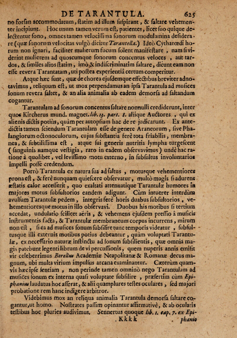 noforfan accommodatum, ftatim ad illum fufpirant, & /altare vehemen¬ ter incipiunt. Hoc unum tamen verum eft, patientes p licet fuo quique de* le&entur fono, omnestamen velocilTima (onoram modulamina defidera» re (quae fonorum velocitas vulgo dicitur Tarantella.) Ideo Cytharoedi ho¬ rum non ignari, faciliter mulierum fucum folent manifeftare , nam fi vi¬ derint mulierem ad quoscumque fonorum concentus veloces , aut tar¬ dos , & fimiles alios ftatim, imd,& indiferiminatim faltare, dicunt eam non efle revera Tarantatam, uti poftea experientia certum comperitur. Atque haec funt, quae de chorea ejufdemqueeffe&ibus breviter adno- tavimus, reliquum eft, ut mox perpendamusan ipla Tarantula ad mufices /onum revera faltet, & analia animalia ab eadem demorfa ad faltandum cogantur. Tarantulam ad fonorum concentus faltare normulli crediderunt, inter quo« Kircherus mund. magnet. hb, //. part, 8. aliique Audores , qui ex alienis didis potius, quam per autopfiam hac de re judicarunt. Ex ante- didis tamen fciendumTarantuIam efle de genere Araneorum , fivePha- langiorumodonoculorum, cujus fubftantia fere tota friabilis, membra¬ nea, & fubtiliflima eft , atque fui generis nutritia lympha turgefeent ( fanguinis namque veftigia , raro in eadem obfervavknus ) unde hac ra¬ tione a quolibet, vel leviflsmo motu externo, in fubfukus involuntarios impelli pofte credendum. Porro Tarantula ex natura fua ad faltus , motusque vehementiores prona eft, & fere nunquam quiefeere obfervatur, multo magis fi adurens jeftatis calor acceflerit, quo exaltati attenuatique Tarantula humores in majores motus fubfultorios eandem adigunt. Cum intuerer interdum avulfum Tarantula? pedem , integris fere horis duabus fubfaltorios, ve- hementioresque motus in illo obfervavi. Duobus his motibus fi tertium accedat, undulatio fcilicet aeris , & vehemens ejufdem preflio a muficis inftrumentis fada, & Tarantula? membraneum corpus incurrens, mirum noneft , fi ea ad mufices Ionum fubfilire tunc temporis videatur , fubfiil- tusque ilii externis motibus potius debeantur , quam voluptati Tarantu¬ la?, ex neceffario natura? inftindu ad fonum fubfilientis, qua? omnia ma¬ gis patebunt legenti librum de vi percuflionis, quem nuperis annis emifit vir celeberrimus Borellus Academiae Neapolitana? & Romans decus ma¬ gnum, ubi multa virium impulfus arcana examinantur. Ca?terum quam¬ vis haec ip/e fentiam , non perinde tamen omnino nego Tarantulam ad mufices fonum ex interna quafi voluptate fubfilire , prsefertim cum Epi- phaniiu laudatus hoc afferat, & alii quamplures teftes oculares, fed majori probatione rem hanc indigere arbitror. Videbimus mox an reliqua animalia Tarantula demorfa faltare co¬ gantur,ut homo. Noftrates paflim opinantur affirmative, & ab oculatis teftibus hoc pluries audivimus. Sennertus quoque lib. /. €ap. 7. ex Epi- . Kkkk * pkamo