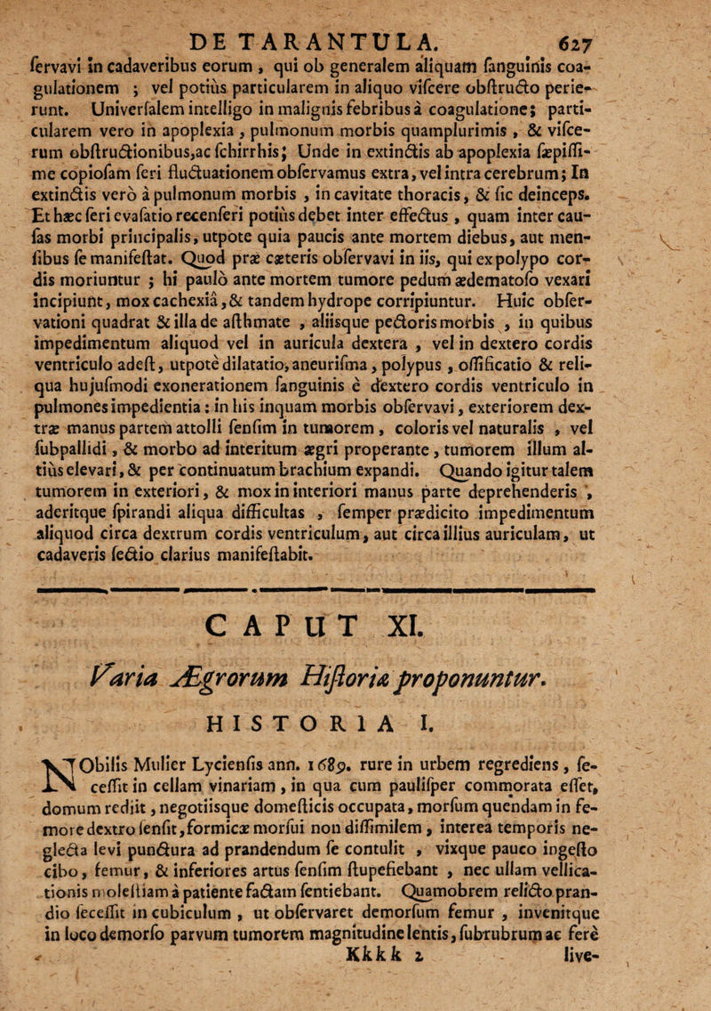 fervavi In cadaveribus eorum , cjui ob generalem aliquam fanguiriis coa¬ gulationem ; vel potiiis, particularem in aliquo vifcere obftrudo perie¬ runt. Univerfalem intelligo in malignis febribus a coagulatione; parti¬ cularem vero in apoplexia , pulmonum morbis quamplurimis , & vifce- rum obftrudionibus,acfchirrhis; Unde in extindis ab apoplexia faspiffi- miecopiofam feri fluduationem obfervamus extra, vel intra cerebrum; In extindis vero a pulmonum morbis , in cavitate thoracis, & fic deinceps. Et haec feri evalatiorecenferi potius debet inter effedus , quam inter cau¬ las morbi principalis, utpote quia paucis ante mortem diebus, aut men- fibus fe manifeftat. Quod prse caeteris obfervavi in iis, qui ex polypo cor¬ dis moriuntur ; hi paulo ante mortem tumore pedum aedematofo vexari incipiunt, mox cachexia, & tandem hydrope corripiuntur. Huic obfer- vationi quadrat Scilla de afthmate , aliisque pedoris morbis , in quibus impedimentum aliquod vel in auricula dextera , vel in dextero cordis ventriculo adeft, utpote dilatatio, aneurifma, polypus , oflificatio & reli¬ qua hujufmodi exonerationem fanguinis e dextero cordis ventriculo in pulmones impedientia: in his inquam morbis obfervavi, exteriorem dex¬ trae manus partem attolli fenfim in tunaorem , coloris vel naturalis , vel fubpallidi, & morbo ad interitum aegri properante, tumorem illum al¬ tius elevari, & per continuatum brachium expandi. Quando igitur talem tumorem in exteriori, & mox in interiori manus parte deprehenderis , aderitque fpirandi aliqua difficultas , femper praedicito impedimentum aliquod circa dextrum cordis ventriculum , aut circa illius auriculam, ut cadaveris ledio clarius manifeftabit. GAP II T XI. Varia jEgrorum Hifioria proponuntur. HISTORIA I. NObilis Mulier Lycienfis ann. 168$, rure in urbem regrediens, fe¬ ce ffit in cellam vinariam , in qua cum paulifper commorata effet, domum rediit, negotiisque domefticis occupata, morfum quendam in fe¬ more dextro ienfit,formicae morfui non dilfimilem, interea temporis ne- gleda levi pundura ad prandendum fe contulit , vixque pauco ingefto cibo, femur, & inferiores artus fenfim flupefiebant , nec ullam vellica¬ tionis moleltiam a patiente fadam fentiebant. Quamobrem relido pran¬ dio fec effit in cubiculum , ut obfervaret demorfum femur , invenitque in locodemorfo parvum tumorem magnitudine lentis, fubrubrumae fere Kkkk i live-