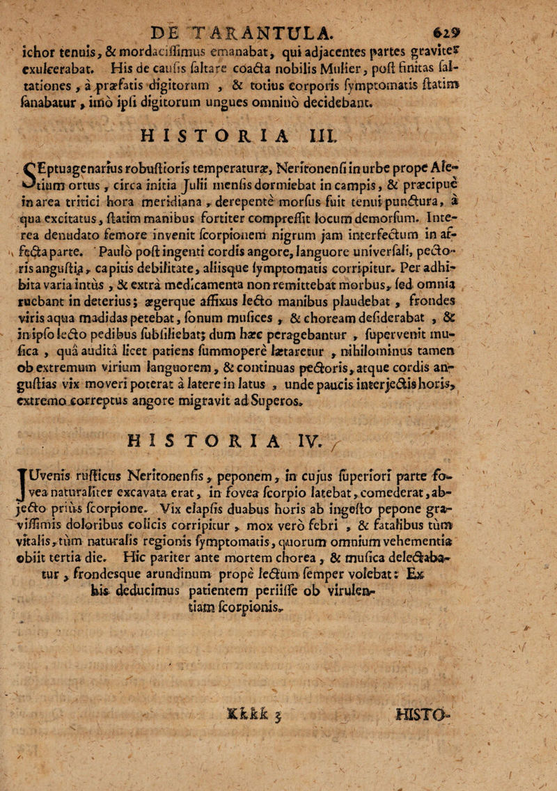 ■ ■; ^ DE TARANTULA.' ichor tenuis, &mordacilfirnus emanabat * qui adjacentes partes gravltef exulcerabat. His de cautis faltare coada nobilis Mulier, poft finitas fal- tationes , aqprsefatis digitorum , & totius corporis fymptomatis ftatim fanabatur , imo ipti digitorum ungues omnino decidebant. HISTORIA IJL , OEptuagenarius robuflioris temperatura, Neritonenfiinurbe prope Ale- Otium ortus, circa initia Julii mentis dormiebat in campis, & praecipue in area tritici hora meridiana r derepente morfus fuit tenui punctura, a qua excitatus, {fatim manibus fortiter compreffit locum demorfum. Inte¬ rea denudato femore invenit fcorpionem nigrum jam interfectum in af- v feda parte. Paulo poti ingenti cordis angore, languore univerfali» pedo¬ ris anguftiji> capitis debilitate, aliisque fymptomatis corripitur. Per adhi¬ bita varia intus , & extra medicamenta non remittebat morbus,, fed omnia ruebant in deterius; aegerque affixus ledo manibus plaudebat , frondes viris aqua madidas petebat, fonum mufices , & choream detiderabat , & inipfokdo pedibus fubtifiebatj dum hzc peragebantur , fupervenit mu¬ tica , qua audita licet patiens fummopere laetaretur , nihilominus tamen ob extremum virium languorem, & continuas pedoris,, atque cordis an- gu/lias vix moveri poterat a latere in latus , unde paucis interje£Us horis* extremo correptus angore migravit ad Superos. HISTORIA IV. / JUvenis ruflicus Neritonentis, peponem, in cujus fu per lori parte fo¬ vea naturaliter excavata erat, in fovea fcorpio latebat,comederat,ab- jedo prius fcorpione. Vix eiaptis duabus horis ab ingefto pepone gra- viffimis doloribus colicis corripitur , mox vero febri , & fatalibus tum vitalis,tum naturalis regionis fymptomatis , quorum omnium vehementia obiit tertia die. Hic pariter ante mortem chorea, & mutica deledaba- cur , frondesque arundinum prope ledum femper volebat: E» deducimus patientem periitie ob virulen¬ tiam fcorpionis^ Kkkk 5 misto