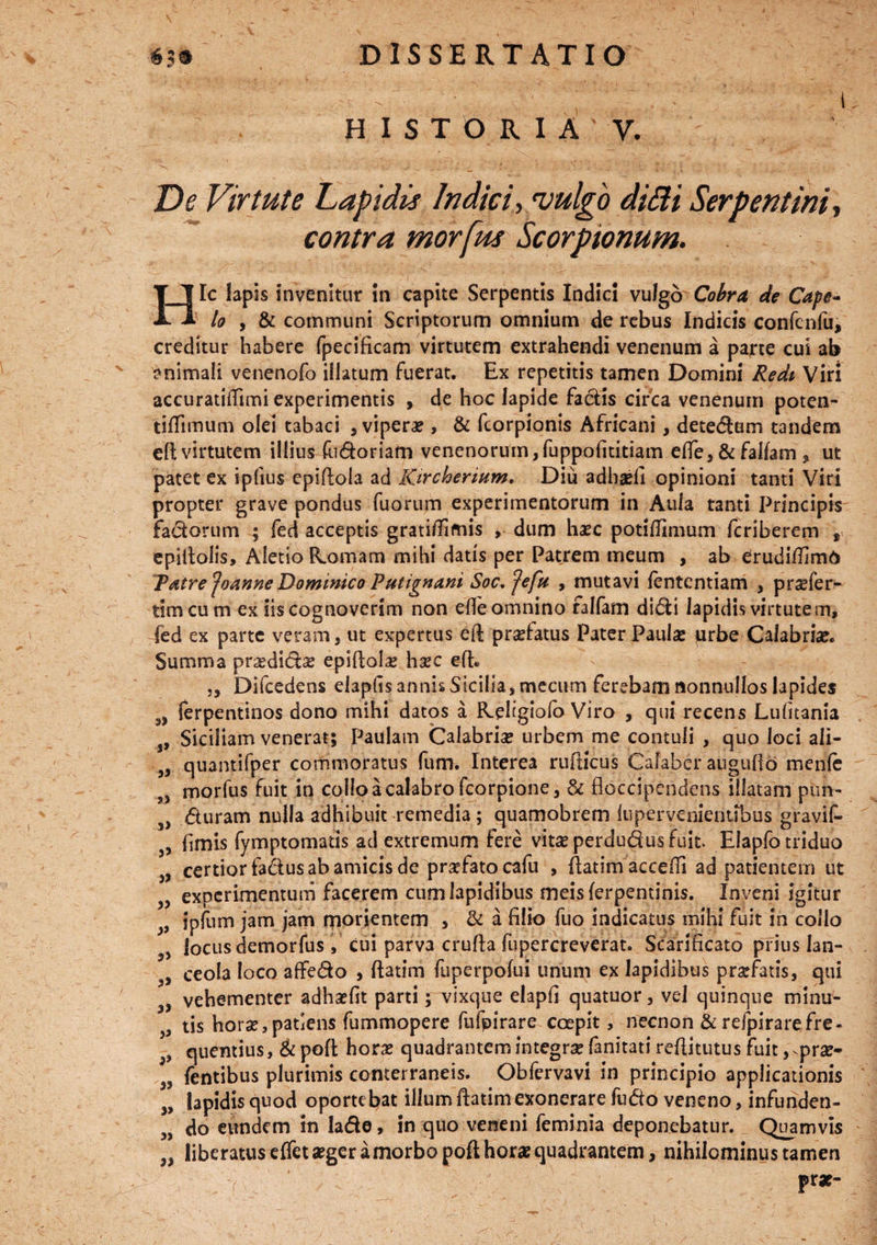 HISTORIA' V. De Virtute Lapidis Indici, vulgo difii Serpentini» contra morfus Scorpionum. Hic lapis invenitur in capite Serpentis Indici vulgo Cobra de Cape~ lo , & communi Scriptorum omnium de rebus Indicis confenfu, creditur habere fpecificam virtutem extrahendi venenum a parte cui ab animali venenofo illatum fuerat. Ex repetitis tamen Domini Redi Viri accuratiffimi experimentis , de hoc lapide factis circa venenum poten- tiflimum olei tabaci , viperae, & fcorpionis Africani, detedam tandem eft virtutem illius fudoriam venenorum, fuppofititiam effe, & falfam , ut patet ex ipfius epiftola ad Kirchermm. Diu adhaefi opinioni tanti Viri propter grave pondus fuorum experimentorum in Aula tanti Principis factorum ; fed acceptis grati/Tifnis , dum haec potifJimum feriberem t epiftolis, Aletio hornam mihi datis per Patrem meum , ab erudiffimb Tdtre ‘Joanne Dominico Putignani Soc, fefu , mutavi fententiam ., pr^fer- timeum ex iis cognoverim non ede omnino falfam didi lapidis virtutem, fed ex parte veram, ut expertus eil prsetatus Pater Paula? urbe Calabria?. Summa pra?dida? epiftola? ha?c efh ,, Difcedens elapfis annis Sicilia, mecum ferebam nonnullos lapides 9> ferpentinos dono mihi datos a R.ehgiofo Viro , qui recens Lufitania s, Siciliam venerat; Paulam Calabria? urbem me contuli , quo loci ali- }, quantifper commoratus fum. Interea ruiticus Calaber auguflo menfe s, morfus fuit in colloacalabrofcorpione, & floccipendens illatam pun- 3> duram nulla adhibuit remedia; quamobrem lupervenientibus gravif» 3, limis fymptomatis ad extremum fere vita? perdudus fuit Elapfotriduo „ certior fadus ab amicis de praefato cafu , flatim accefii ad patientem ut v experimentum facerem cum lapidibus meisferpentinis. Inveni igitur 9 ipfum jam jam morientem , & a filio fuo indicatus mihi fuit in collo locus demorfus, cui parva crufia fupercreverat. Scarificato prius tan- ceola loco affedo , ftatim fuperpofui unum ex lapidibus praefatis, qui vehementer adhsefit parti; vixque elapfi quatuor, vel quinque minu- tis hora?, patiens fummopere fufpirare coepit, necnon & refpirarefre- quentius, & poft hora? quadrantem integra? fanitati reftitutus fuit, ^pra?- „ fentibus plurimis conterraneis. Obfervavi in principio applicationis „ lapidis quod oportebat illum ftatim exonerare fudo veneno, infunden- do eundem in lade, in quo veneni feminia deponebatur. Quamvis ,, liberatus effet aeger a morbo poft horae quadrantem, nihilominus tamen f v * 1 ’ ' - prae-