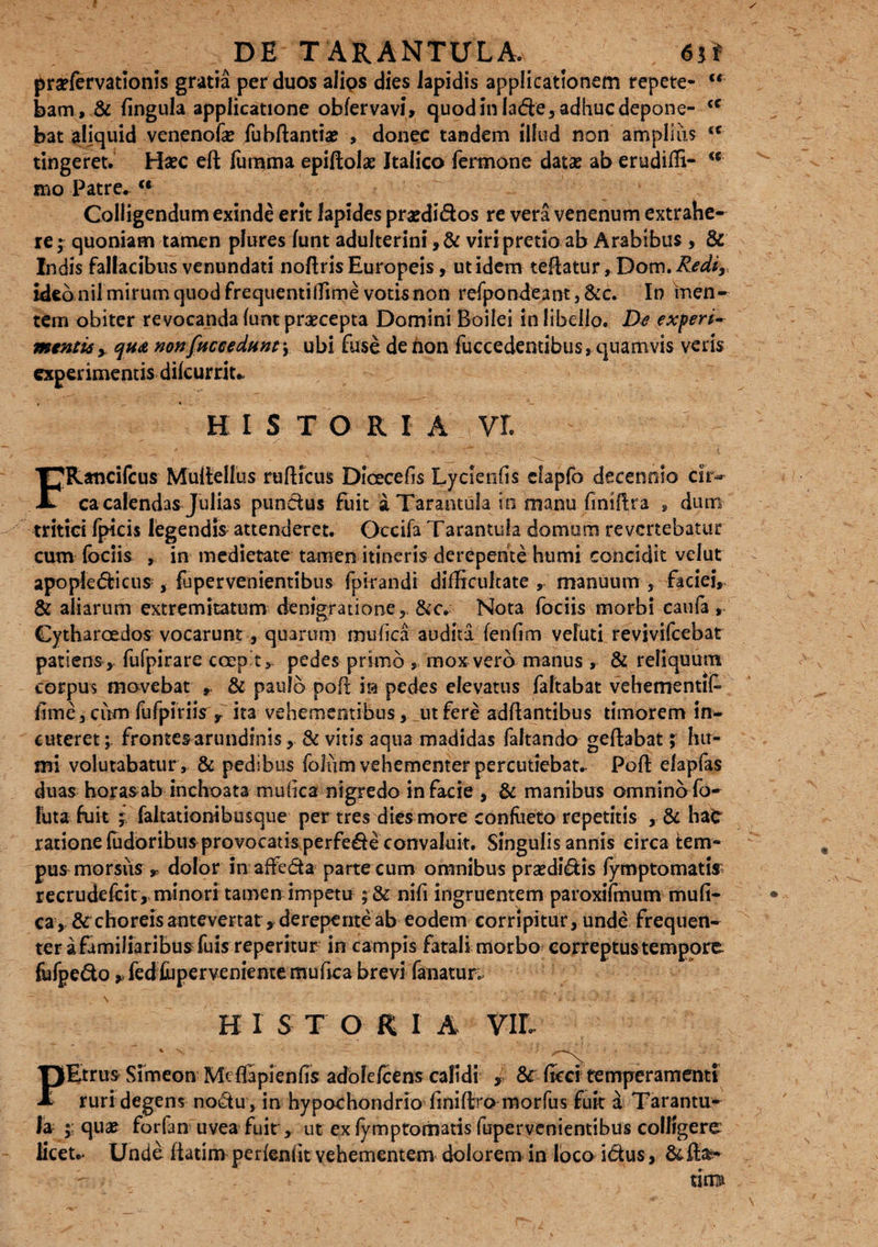 prsefervationis gratia per duos alips dies lapidis applicationem repete- “ jbam, & fingula applicatione obfervavi» quod in lade, adhuc depone- <c bat aliquid venenofie fubftantiae , donec tandem illud non amplius <c tingeret. Hsec eft fumma epiftolae Italico fermone datas ab erudiffi- w mo Patre. u Colligendum exinde erit lapides prasdidos re vera venenum extrahe¬ re ; quoniam tamen plures (unt adulterini ,& viri pretio ab Arabibus , & Indis fallacibus venundati noftris Europeis, utidem teflatur, Dom.^W*,, ideo nil mirum quod frequentilfime votis non refpondeant 3 &c. In men¬ tem obiter revocanda funt praecepta Domini Boilei in libello. De experi~ mentis > qu<& non [accedant) ubi fuse de non fuccedentibus, quamvis veris experimentis dilcurrit* H ISTORIA VE FRancifcus Muitellus rufticus Dicecefis Lycienfis clapfo decennio ck~ ca calendas Julias pundus fuit a Tarantula in manu fimflra s dum tritici fpicis legendis attenderet. Occifa Tarantula domum revertebatur cum fodis , in medietate tamen itineris derepente humi concidit velut apopledicus, fupervenientibus fpirandi difficultate r manuum , faciei, & aliarum extremitatum denigradone,. &cv Nota fociis morbi caula, Cytharaedos vocarunt, quarum mufica audita fenfim vefuti revivifeebat patiens , fufpirare coeo t, pedes primo mox vero manus , & reliquum corpus movebat & paulo pofi in pedes elevatus faftabat vehementif fime 3 cum fufpiriis r ita vehementibus, ut fere adftantibus timorem in¬ cuteret ; frontes arundinis, & vitis aqua madidas faltando geftabat; hu¬ mi volutabatur , & pedibus foliim vehementer percutiebat. Pofl elapfas duas horasab inchoata mufica nigredo in facie , & manibus omnino fo- luta fuit j faltationibusque per tres dies more confacto repetitis , & ha£ ratione fudoribus provocatis perfede convaluit. Singulis annis eirca tem¬ pus morsiis r dolor in affeda parte cum omnibus prsedidis fymptomatis recrudefcit, minori tamen impetu ; & nifi ingruentem paroxifmum mufi- • ca>& choreis antevertat * derepente ab eodem corripitur, unde frequen¬ ter a familiaribus fuis reperitur in campis fatali morbo correptus tempore fufpedo, fedfoperveniente mufica brevi fanatur; H I S T O R I A VIL % \ - • * fEtrus Simeon Mefiapien fis adolcfcens calidi , & ficci temperamenti ruri degens nodu , in hypochondrio finiftro morfus fuit d Tarantu¬ la ; qu# forfan uvea fuit, ut ex fymptomatis fupervenientibus colligere licet.* Unde fiatim perfeniit vehementem dolorem in loco i&us, - • ' \ tim&