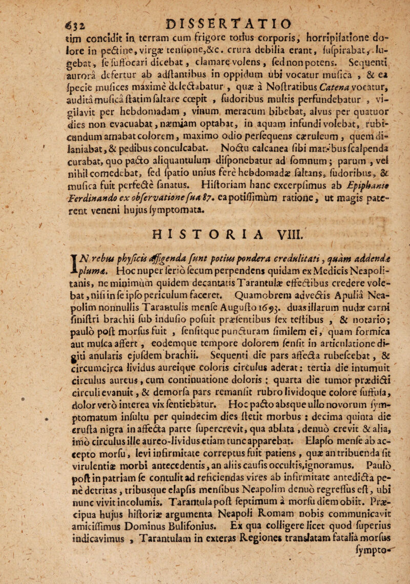 tijn concidit in terram cum frigore totius corporis, horripilatione do¬ lore in pedirre,virgae teniipne.,&c* crura debilia erant, fufpirabat,-. lu¬ gebat* fe fufioeari dicebat, clamare volens , fednon potens. Sequenti aurora defertur ab adftantibus in oppidum ubi vocatur mufica s & ea fpecie mufices maxime dtledabatur , quae a Noftratibus Catena vocatur, auditaniuficaftatimfaltare coepit , fudoribus multis perfundebatur , vi¬ gilavit per hebdomadam , vinum meracum bibebat, alvus per quatuor dies non evacuabat, naemiam optabat, in aquam infundi volebat, rubi¬ cundum amabat colorem, maximo odio perfequens caeruleum , quem di¬ laniabat, & pedibus conculcabat. Nodu calcanea libi maribus fcalpenda curabat, quo pado aliquantulum difponebatur ad fommim; parum , vel nihil comedebat, fed fpatio unius fere hebdomadis fakans* fudoribus, &. mufica fuit perfede fanatus. Hiftoriam hanc excerpfimus ab Epiphanio Fer clinando ex obfervatione fua 87. ea potifljmum ratione, ut magis pate¬ rent veneni hujus (ymptomata. HISTORIA VIII. IN rebus phyfeis Affigenda fant potius pondera credulitati, quam addenda pluma. Hoc nuper ferio fecum perpendens quidam ex Medicis Neapoli¬ tanis, neminimiim quidem decantatis Tarantula? effedihus credere vole¬ bat, nifiinfeiplbpericulum faceret. Quamobrera advedis Apulia Nea¬ polim nonnullis Taratatulis menfe Augufio 1duas illarum nudae carni finiftri brachii fub indufio pofuit pratentibus fex teftibus , & notario; paulo poft morfus fuit , fenfitque punduram fi mi lem ei, quam formica aut mulca affert, eodemque tempore dolorem fenfit in articulationedi- giti anularis ejufdem brachii. Sequenti die pars affeda rubefeebat, & circumcirca lividus aureique coloris circulus aderat: tertia die intumuit circulus aureus, cum continuatione doloris ; quarta die tumor prgdidi circuli evanuit, & demorfa pars remanfit rubro fividoque colore fuffuia, dolor vero interea vix fentiebatur. Hoc pado absque ullo novorum fym- ptomatum infultu per quindecim dies fletit morbus : decima quinta die crufta nigra in affeda parte fupercrevit, qua ablata ,denuo crevit &alia, imb circulus ille aureo-Jividus etiam tunc apparebat. Elapfo menfe ab ac¬ cepto morfu, levi infirmitate correptus fuit patiens , qua? an tribuenda fit virulentiae morbi antecedentis, an aliis caufis occultis,ignoramus. Paulo. poft in patriam fe contulit ad reficiendas vires ab infirmitate antedida pe¬ ne detritas, tribusque elapfis menfibus Neapolim denuo regreffus eft, ubi nunc vivit incolumis, Taratifculapofl; feptimum a morfu diem obiit. Prae¬ cipua hujus hiftoriae argumenta Neapoli Romam nobis communicavit amiciffimus Dominus Bulifonius. Ex qua colligere licet quod fuperius indicavimus , Tarantulam in exteras Regiones translatam fatalia morfus