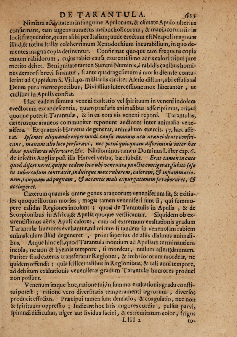 Nimiam aevitatem in fanguine Apulorum, & climate Apulo ulterius conftrmant, tam ingens numerus melancholicorum, &: maniacorum iis-ia locis frequeatior,quam alibi per Italiam; unde ere<§tuin eflNeapoli magnum sfludj&totiusltalise celeberrimum Xenodochium incurabilium, in quo de¬ mentes magna copia detinentur. Confirmat quoque tam frequens copia canum rabidorum , cujus rabiei caufa exurentiilimo aeris calori tribui jure merito debet. Benignitate tamen Summi Numinis,a rabidis canibus homi¬ nes demorfi brevi fanantur, fi ante quadragefimum a morfi? diem fe contu¬ lerint ad Oppidum S. Viti40. nlifliarnscirciter Aletio diflans,ubi effufis ad Deum pura mente precibus, Divi iliiusinterceffione mox liberantur , ut cuilibet in Apulia conflat. Hsec eadem fumma venesai exaltatio vel fpirituum in veneni indolem evedorum excandefcentia, quam profatis animalibus adfcripfimus, tribui quoque poterit Tarantulae * & in ea tota vis veneni reponi. Tarantulas, c^terosque araneos communiter reponunt auHores inter animalia vene- aifera. EfquamvisHarveus degenerat, animalium exercit. rat. /pfemet aliquando experiendi caufa manum acu aranei dente confri¬ cans , manum alto loco perforavi» nec potui quicquam diferiminis inter hac duas punBuracebfervare&c; Nihilominus tamen DominusLifter cap.6. de infe&is Anglia? pofl illa Harvei verba, hxc fubdit. Erat tamen in cute quod difeerneretyquippe eodem loco ubi venenata punblio contigerat fubito fefe in tuberculum contraxit jnduitque mox ruborem, calorem, & inflammatio - ttemjanqnam ad pugnam, & nocentis mali expurgationem [e robor aret, ££ Accingeret, Cicerum quamvis omne genus araneorum veneniferum fit, & exitia¬ les quoque iliorum morfus ; magis tamen veneniferi funt ii, qui fummo- pere calidas Regiones incolunt ; quod deTarantulis in Apulia , & de Scorpionibus in Africa,& Apulia quoque verificantur, Siquidem obex- urentiffimos aeris Apuli calores, cum ad extremum exaltationis gradum Tarantulae humores evehantur,nil mirum fi tandem in venenofam rabiem animakuium illud degeneret , prout fuperius de aliis diximus animali¬ bus, Atque hinc efl,quod Tarantula montium ad Apuliam terminantium incola, ne non & hyemis tempore , fi mordeat, nullum affert^damnum. Pariter fi ad exteras transferatur Regiones, & inibi locorum mordeat, ne quidem offendit ; quia fcilicet talibus in Regionibus, & tali anni tempore, ad debitum exaltationis veneniferas gradum Tarantube humores produci non poffunt. ^ Venenum itaque hoc,ratione fui,in fiimmo exaltationis gradu condi¬ tui potefl ; ratione vero diverfitatis temperamenti agrorum , diverfos producit effl&us. Praecipui tamen funt denfatio, & coagulatio, nec non & fpirituum oppreffio ; Indicant hoc fatis angores cordis , pulfus parvi, Ipirandi difficultas, niger aut lividus faciei, & extremitatum color, frigus