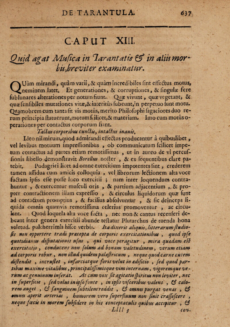 ■MKv «anMMm MBMM CAPUT XIIL bis>breviter examinatur. QUacn mirandi » quam varii, & quam incredibiles fint effedus motus» neminem latet* Et generationes, & corruptiones, & lingulae fere fubiunares alterationes per notum fiunt, Qua? vivunt» qua? vegetant, & qusefenfibiles mutationes vita?,& interitus fubeuntpn perpetuo funt motu» Qjamobrem cum tanta fit vis motus, merito Philofophifagacioresduo re¬ rum principia ftatuerunt,motum fcifket,& materiam») Imo cum motus o- perationes per contadus corporum fiant. 'Tablus corporibus cunEiis, inta&us inanis\ Ideomlmirum»quod admirandi effedus producantur a quibuslibet » vel levibus motuum impreffionibus » ob communicatum fcilicet impe¬ tum contadus ad partes etiam remotiffimas , ut in aureo de vi percuf- fionis libello demonfiravit Borellus nofter , & ex fequentibus clare pa¬ tebit* Podagrici licet ad omne exercitium impotentes fint, crederem tamen affidua cum amicis colloquia > vel librorum fedionem alta voce fadam ipfis efle polle loco exercitii j nam inter loquendum contra¬ huntur , & exercentur mufculi oris , & partium adjacentium pro¬ pter contradionem illam exprefno , & circulus liquidorum qua? funt ad contadum promptius * & facilius abfolvuntttr , & fic deinceps li¬ quida omnia quamvis remotilfima celerius promoventur , ac circu¬ lent. Quod loquela alta voce fada » nec non & cantus recenferi de¬ beant inter genera exercitii abunde teftatur Plutarchus de tuenda bona v-aletud. pulcherrimis hile e verbis, ha dixerit aliquis fiitt er arumftudio- fis non opportere tradi pracepta de corporis exercitationibus , quod ipfis quotidianus dtjfmtatioms ufm , qui voce peragitur , mira quadam eH exercitatio , conducens non folum ad bonam valetudinem, verum etiam ad corporis robur , non illud quidem paUfincum , neque quod carne cutem diflendit , incruftet , infarciat que fons velut in adificio , fed quod par- - tibus maxime vitalibus ,principalijfimisque vim internam, vigoremque ve- , rum ac genuinum inferat. At cum vox fit agitatio [pintas non leviter, mec in fu perfide , fed velut inipfo fonte , in ipfis vifcenbpts valens , & calo¬ rem auget , & fangtsinem fubtilem reddit , & omnes purgat venas , ££ +mnes aperit arterias , humorem vero fiuperfluum non finit craffefcere , neque foecis in morem fubfidere in his conceptaculis quibus accipitur , & r/ , Llll * c am- ’ * v '