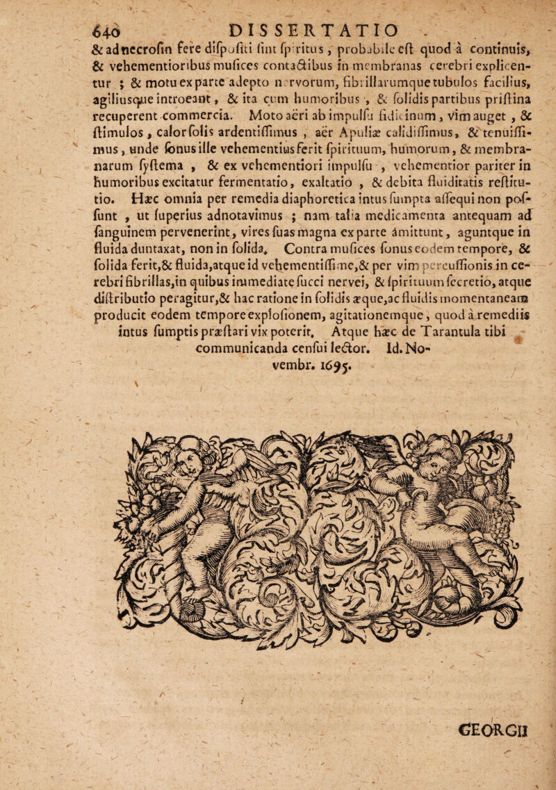 1 6+6 DISSERTATIO . &adnecrofin fere difpofui lint fpritus, probabile cd quod a continuis, & vehementioribus mufices conta&ibus in membranas cerebri explicen¬ tur $ & motu ex parce adepto nervorum, fibrillarumque tubulos facilius, agiliusqaie introeant, & ita cum humoribus , & folidis partibus priftina recuperent commercia. Moto aeri ab impulfu fidic inum, vim auget , & ftimulos, calorfolis ardentiffumis , aer Apulia? calidifTimus, & tenuifli- mus, unde fonus ille vehementius ferit fpirituum, humorum, & membra¬ narum fyftema , & ex vehementiori impulfu , vehementior pariter in humoribus excitatur fermentatio, exaltatio , & debita fluiditatis reftitu- tio. Haec omnia per remedia diaphoretica intus fuinpta aifequi non pof» funt , ut luperius adnotavimus ; mm taba medicamenta antequam ad fanguinem pervenerint, viresfuasmagna exparte amittunt, aguntque in fluida duntaxat, non in foiida, Contra mufices fonus eodem tempore, & folida ferit,& fluida,atque id vehementi(Tirne,& per vim percuffionis in ce¬ rebri fibrillas,in quibus immediate fucci nervei, & (pirituum fccretio, atque diftributio peragitur,& hac ratione in folidis ^que,ac fluidis momentaneam producit eodem tempore explofionem, agitationemque , quod a remediis intus fumptisprgeftari vix poterit, Atque haec de Tarantula tibi communicanda cenfui le&or. Id.No- vembr* 1695. \ t v   , • • ; ' ^ f: f' L *» v ' ' ' - ^1 ^ . - - - ‘ - *s ~ .. x - . V ' ' - 1 ' X V'\ - W GEQRGII » X