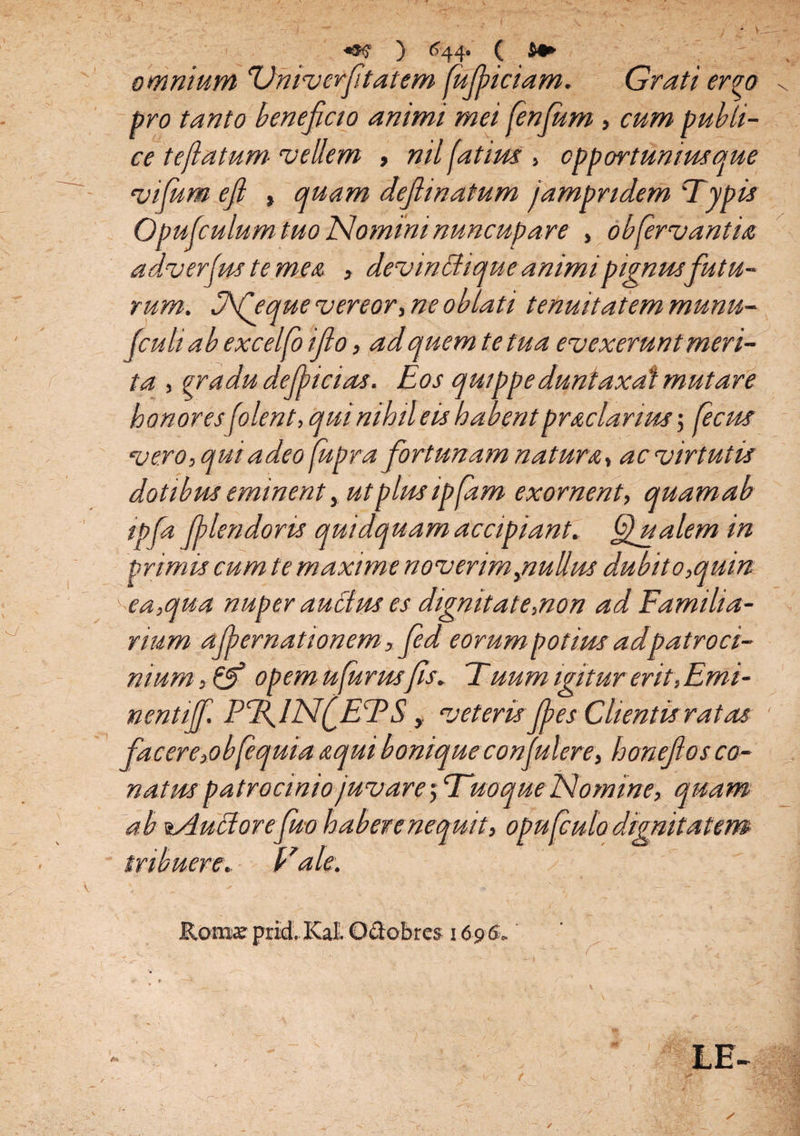 V. ) 644. ( omnium Univcrftat em fufjiiciam. Grati ervo pro tanto beneficio animi mei fenfum, cum publi¬ ce teflatum vellem , nil fatim , opportunius que vifum efi , quam defimatum jampndem Typis Opufculum tuo Nomini nuncupa re , obfervant ia adverfus te mea , devinffique animi pignusfutu¬ rum. Ofieque vereor, ne oblati tenuitatem munu- fculiab excelfo ifio, ad quem te tua evexerunt meri¬ ta , gradu defiicias. Eos quippe duntaxat mutare honoresfolent, qui nihil eis habentpraclarim; fecus vero, qui adeo (upra fortunam natura, ac virtutis dotibm eminent, utplmipfam exornent, quam ab ipfa filendoris quidquam accipiant. Qualem in primis cum te maxime noverim,nullus dubito,quin ea,qua nuper aucius es dignitate,non ad Familia¬ rium afpernationem, fied eorum potius adpatroci¬ nium,^ opem ufurmfis* Tuum igitur erit, Emi- nentiff. PTflNfETS > veteris fies Clientis ratas facere,obfequia aqui bonique confuter e, honefios co- natus patrocinio juvare; Tuo que Nomine, quam ab aAuttorefuv habere nequit, opufculo dignitatem tribuere. E ale. Roma? prid. Kal. Octobres 1696, LE- ✓ \ / r ■ - ✓