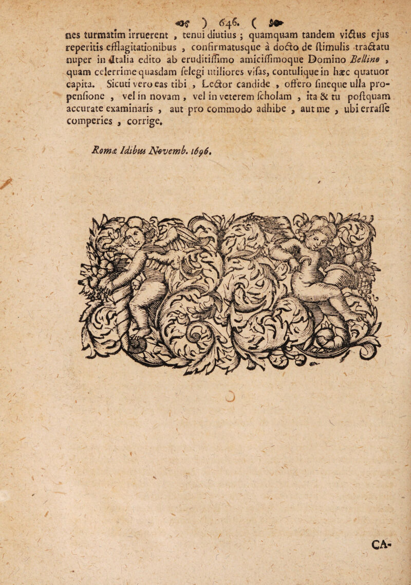 ) ^46. ( $9» ©es turmatim irruerent , tenui diutius; quamquam tandem viSus ejus reperitis efflagitationibus 3 confirmatusque a doda de (limulis tradatu nuper in *Italia edito ab eruditiiflmo amkiflimoque Domino Bellino 9 quam celerrime quasdam felegi utiliores vifas, contuliquein ha?c quatuor capita. Skuti vero eas tibi , Ledor candide , offero fineque ulla pro- penfione , vel in novam , vel in veterem fcholam , ita & tu poftquam accurate examinaris , aut pro commodo adhibe , aut me * ubi erraffe comperies , corrige* Rom<& ldtbm Nvvemb. 1696, f ' N