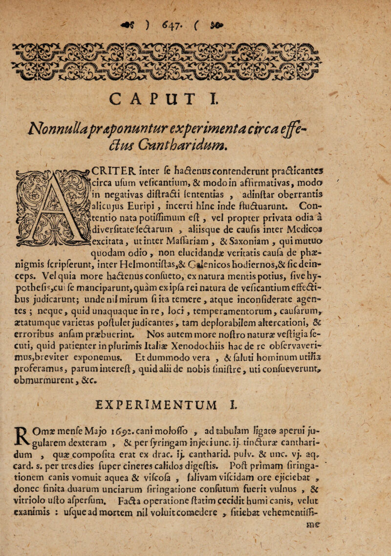 ) £47. ( $©> ■ ^77: CAPUT I. ..><1 ' \ f ' >. • r . ^ ', ' ■' ' ' / . Nonnullaproponuntur experimenta circa effe¬ ctus Cantharidum. - ( .. . ^ . < . . v „ / CRITER. Inter fc Fiadenus contenderunt pradicantes circa ufum veficantium, & modo in affirmativas, modo in negativas diflracSti lentendas , adinftar oberrantis alicujus Euripi, incerti hine inde fiuduarunt. Con- tentip nata poti/limum eft , vel propter privata odia a diverfitate ledarum * aliisque de caufis inter Medicos excitata, ut inter Mafiariam , &Saxoniam , qui mutuo quodam odio , non elucidandae veritatis caufa de phs* nigmis fcripferunt, inter Helmontiltas,^ Gaknicos hodiernos,&ficdein^ ceps. Vel quia more hadenus confueto, ex natura mentis potius, fivehj- pothefi?,,cu:i fe manciparunt,quam exipfa rei natura de veficantium effedi- bus judicarunt; unde nif mirum fi ita temere , atque inconfiderate agen¬ tes ; neque, quid unaquaque in re, loci , temperamentorum, caufarum, setatumque varietas poftulet judicantes, tam deplorabilem altercationi, 8c erroribus anfam praebuerint. Nos autem more noftro natura? vefiigia (e- cuti, quid patienter in plurimis Italiae Xenodochiis haede re obfervaveri- mus,breviter exponemus. Et dummodo vera , & faluti hominum utilis proferamus, parumintereft, quid alii de nobis finiftre, uti confiueverunt* obmurmurent, &c. * EXPERIMENTUM I X ROmae menfe Majo 1692. cani mofoflo , ad tabufam ligat® aperui ju¬ gularem dexteram , & per Ijringam injeciunc. Yy tindura? canthari¬ dum , quae compofita erat ex drac. ij. eantharid. pulv. & unc. vj. aq, card. s. per tres dies fuper cineres calidos digeflis. Po-ft primam firinga- tionem canis vomuit aquea & vifeofa , falivam vifeidam ore ejiciebat , donec finita duarum unciarum firingatione confutum fuerit vulnus , & vitriolo ulto afperlum* Fada operatione flatim cecidit humi canis, velut exanimis ; ufque ad mortem nil voluit comedere > fitiebat vehementifB- ine