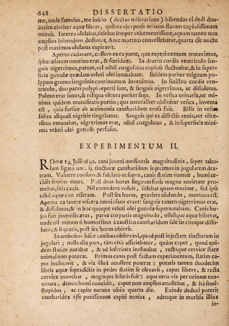 me, unde famulus, me infcio ( ductus miicratione ) bibendas ei dedi duo¬ decim circiter aquae libras, quibus vix epotis urinam flavam copioflflimam minxit. Interea ululabat,fltiebatfemper vehementiflimc,aquam tamen non amplius bibendum dedimus. Ante mortem convellebatur,quarta die noctu pofl maximos ululatus expiravit. Aperto cadavere, collum ex ea parte, qua experimentum tentavimus* fphacaelatum omnino erat, & foetidum. In dextro cordis ventriculo fan- uis nigerrimus,parum,vel nihil coagulatus copiofe fluduabat,& in fuper- flcie guttulas quaedam veluti olei innatabant. Ibidem pariter exiguum po¬ lypum grumo fanguinis continuatum invenimus. In finiflro cordis ven¬ triculo, duo parvi polypi reperti funt, & fanguis nigerrimus, ac diflolutus. Pulmo erat fanus,& reliqua vilcera pariter fana. In veflca urinaria,ne mi¬ nima quidem mucofltatis portio; qua naturaliter oblinitur vefica , inventa efl , quia forfan ab acrimonia cantharidum erofa fuit. Bilis in vefioa fellea aliquali nigritie tingebatur. Sanguis qui ex difledis venis,aut vifce- ribus emanabat, nigerrimus erat, nihil coagulatus , & in fuperficie mini¬ mis veluti olei guttulis perfufus. EXPERIMENTUM II. ROma? iq, Julii \6^i. cani juveni mediocris magnitudinis, fuper tabu¬ lam ligato unc. ij, tindurae cantharidum injecimusin jugularem dex¬ tram. Vulnere confuto,& fafeiato uc fupra, canis flatim vomuit , humi ce¬ cidit femirm rtuus. Pofl duas horas linguam foris magna anxietate pro¬ mebat,litis caula. Nil comedere voluit, fltiebat quam maxime , fed ipfe nihil aqua? con efferam. Poflfexhoras, graviter ululando , mortuuscft. Aperto cadavere vifcera omnia fana erant: fanguis tamen nigerrimus erat, & diflolutus,& ?n hoc quoque veluti olei guttulae fupernatabant. Canis hu¬ jus fuit juvenilis aetas, parva corporis magnitudo, nihilque aquae biberat* unde nil mirum fl humoribus a cauftico cantharidum fale fat citoque diflo- lutis,& liquatis, pofl fex horas obierit. In ambobus, hifce canibus obfervavi,quod pofl injedam tinduram in jugulari ; nulla alia pars, tam cito afficiebatur, quam caput , quod qui¬ dem flatim nutabat , & ad inferiora inclinabat , redaque cervice flare animal non poterat. Primus canis pofl fadum experimentum, flatim ca¬ put inclinavit , & vix illud attollere poterat : potatis tamen duodecim libris aqua? fupradidis in pedes flatim fe elevavit, caput libere, &reda cervice movebat , magisque hilarisfuir; aqua vero vix per urinam exo¬ nerata, denuo humi concidit, caput non amplius attollebat, & itaferni- ftupidus , ac capite nutans obiit quarta die. Exinde deduci poterit cantharides efle potiflimum capiti noxias , adeoque in morbis illius «•