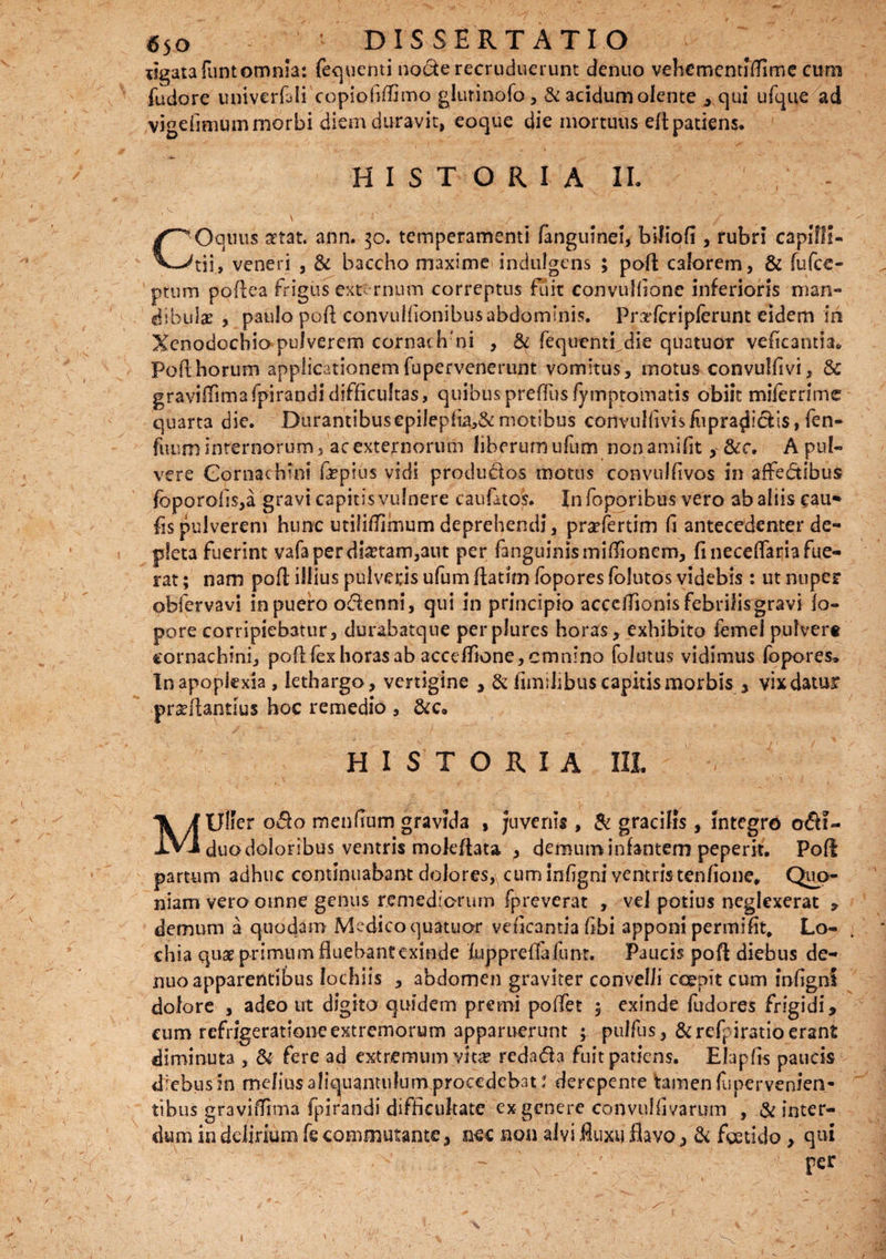 ligata funtomnia: fequenti node recruduerunt denuo vehementfflime cum fudore univerfali copiofiffimo glurinofo, & acidumolente , qui ufque ad vigefimum morbi diem duravit, eoque die mortuus efl patiens. HISTORIA IL , V ' ' • ' ' . \' /• ... ' ■' ry * * ' • ’ • V Jr '■> ■' -r . • . ■  - ’ 1 * ■ \ 4 l e / COquus artat, ann. 30. temperamenti (anguinei, biliofi, rubri capilli¬ tii, veneri , & baccho maxime indulgens ; pofl calorem, & fufee- ptum poflea frigus externum correptus fuit convulfione inferioris man¬ dibula: , paulo pofl convulfonibusabdominis. Prxfcripferunt eidem in Xenodochio pulverem cornathmi , & fequentidie quatuor veficantia. Poflhorum applicationem fupervenerunt vomitus, motus convulfivi, & graviffimafpirandidifficultas, quibuspreffus fymptomatis obiit miferrime quarta die. Durantibus epilepfia,&motibus convullivisfopra^idis, ftn- fuum internorum, ac externorum liberum ufum non amifit, &c. A pul¬ vere Cornachini fepius vidi produ&os motus convulfivos in affedibus foporofis,a gravi capitis vulnere caufatos. Infoporibus vero ab aliis cau- fis pulverem hunc utilifTirnum deprehendi, prsefertim f antecedenter de¬ pleta fuerint vafa per dictam,aut per fanguinismiflionem, fi neceffaria fue¬ rat ; nam pofl illius pulveris ufum fatim fopores foiutos videbis : ut nuper obfervavi in puero odenni, qui in principio acceffonis febrilis gravi fo- pore corripiebatur, durabatque perplures horas, exhibito femel pulvert cornachini, pofl fex horas ab accdfione, cmnino folatus vidimus fopores» In apoplexia , lethargo, vertigine , & f milibus capitis morbis , vix datur prseflantius hoc remedio , HISTORIA III. MUlfer odo mendum gravida , juvenis , & gracilis, integro odi- duodoioribus ventris mokflata > demum infantem peperit. Pofl partum adhuc continuabant dolores, cum infgni ventristenfione* Quo¬ niam vero omne genus remediorum fpreverat , vel potius neglexerat , demum a quodam Medico quatuor veficamia ftbi apponi permift, Lo- chia quae primum fluebant exinde fuppreffefunt. Paucis pofl diebus de¬ nuo apparentibus lochiis , abdomen graviter convelli coepit cum infgni dolore , adeo ut digito quidem premi poffet $ exinde fudores frigidi, cum refrigeratione extremorum apparuerunt ; pulfus, &refpiratio erant diminuta , & fere ad extremum vitae redada fuitpatiens. Elapfls paucis diebus in melius aliquantulum procedebat: derepente tamen fupervenien- tibus graviffima fpirandi difficultate ex genere convulfivarum , & inter¬ dum in delirium fe commutante, nec non alvi fluxu flavo, & foetido > qui rer