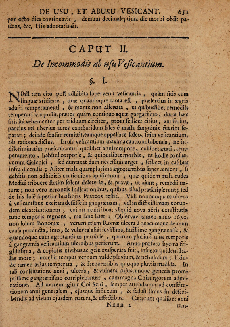 per odo dies continuavit , demum decimafeptima die morbi obiit pa- tfens, &c* His adnotatis 4It. C APITT IL De Incommodis ab ufu Veficaktium. V, ’ ■ ; §• I. tam cito poft adhibita fupervenit vefieantia , quam fitis cum linguae' ariditate , qua? quandoque tanta eft , pradertim in segris adufti temperamenti , & men-te non alienata , ut quibuslibet remediis temperari vix poflit,praeter quam continuo aquse gargarifmo; durat h^c litis ita vehementer per triduum circiter, prout fciiicet citius, aut ferius, parcius vel uberius acres cantharidum fales e mafla (anguii)is fuerint k parati; deinde fenfim remittit,eamque appellare foieo, fitim veficantium, ob rationes didas. In ufu veficantium maximacautio adhibenda, ne in» difetiminatim pra?fcri'bamur quolibet anni tempore, cuilibet atati , tem¬ peramento , habitui corpors , & quibuslibet morbis, ut hodie confue- verunt Qalenici , fed duntaxat dum necellitas urget , fcilket in cafibus infra dicendis ; Aliter mala quamplurima segrotantibus fupervenjent ,'fi debitis non adhibitis cautionibus applicentur , qua? quidem mala rudes Medici tribuere ftatim fclent ddeteria?, & pravie, ut ajupt, remedii na¬ tura?; non vero erroneis indicationibus, quibus ilfudpraderipferunt; fed de his fufe fnperiorlbus libris Praxeos reflitl Vidi nonnunquam ulcera a veficantibus excitatadefiifiein gangraenam , vel in difficillimam eorun¬ dem deatrizationem , cui an contribuat aliquid nova aeris confiituti® tunc temporis regnans , me fane latet : Obfervavi tamen anno i6yi* non lolum Bononia? , verum etiam R.oma? ulcera a quacumque demum caufa producta, imo, & vulnera'alias leviflima,facillime gangramafle , & quandoque cum aegrotantium pernicie , quorum plurimi tunc temporis a gangrenis veficantium ulceribus perierunt. Anno praefato hyerns fri- gidiiTima , &copiofis nivibusac geluexafperata fuit, infueto quidem Ita¬ liae more j fuccdfit tempus vernum valde pluvium, & nebulofum ; Exin¬ de tamen aeftas temperata , & frequentibus quoque pluviis madida. In tali confiitutione anni, ulcera , & vulnera cujuscunque generis prom¬ pti fii me gangramifmo corripiebantur , cum magna Chirurgorum admk ratione. Ad morem igitur Coi Seni , femper attendamus ad conftitu- tionem anni generalem , ejusque influxum , & fediili fimus in deferi- b en dis ad vivum ejusdem natura,& effe&ibus. Ceterum qualibet anni ' k ; Nnnn i „ tem-