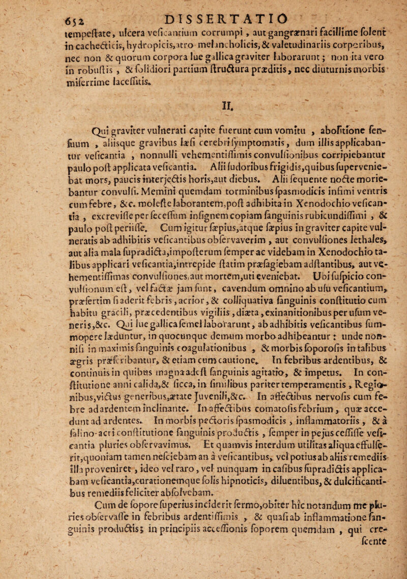 tempeftate, ulcera veficantium corrumpi , autgangramari facillime folent in cachedicis, hydropids,atro melancholicis, & valetudinariis corporibus, nec non & quorum corpora lue gallicagraviter laborarunt; non ita vero in robuftis , &fblidioripartium ftrudurapraeditis, necdiuturnismorbis miferrime iaceffuis* II. ' .. ) w v ' T~ ■ 'i..- •. —— ' • - ' Qui graviter vulnerati capite fuerunt cum vomitu , abolitione fet> fuum , aliisque gravibus laeti cerebrifymptomatis, dum illis applicaban¬ tur veficantia , nonnulli vehementi filmis convulfionibus corripiebantur paulo poli applicata veficantia. Alii fudoribus frigidis,quibus fupervenie- bat mors, paucis inter j^dis horis,aut diebus. Alii fequente node morie¬ bantur convulfi. Memini quemdam torminibus fpasmodicis infimi ventris cumfebre, &c. molefte laborantem,poft adhibitam Xenodochio vefican- lia , excrevifle per leceffum infignem copiam fanguinis rubicundillimi , & paulo pofi; periiffe. Cum igitur fiepius,atque fepius in graviter capite vul¬ neratis ab adhibitis veficantibusobfervaverim , aut convulfiones lethales, aut alia mala fupradida,impoflerum femperac videbam in Xenodochio ta¬ libus applicari veficantia,intrepide flatim pradagiebam adflantibus, autve- hementiffimas convulfiones,aut mortem,uti eveniebat. Ubi fufpicio con- vullionam e fi: > vel fada? jam funt, cavendum omnino ab ulu veficantium, prsefertim fi aderit febris, acrior, & colliquativa fanguinis conftitutio cum habitu gracili, praecedentibus vigiliis ,diaeta, exinanitionibus per ufum ve¬ neris, &c. Quj lue gallicalemcl laborarunt, ab adhibitis veficantibus fum- mopere laeduntur, in quocunque demum morbo adhibeantur: unde nott- nifi in maximis fanguin-rs coagulationibus 5 & morbis loporofis in talibus aegris pradcribantur* & etiam cum cautione* In febribus ardentibus, & continuis in quibus magnaadeft fanguinis agitatio, & impetus. In con- ftitutione anni calida,& ficca,m fimilibus pariter temperamentis , Reglon nibu$,vidu$ generibusatate Juvenili,&c. In affedibus nervofis cum fe¬ bre ad ardentem inclinante. In affectibus comatolis febrium, quse acce¬ dunt ad ardentes.. In morbis pedoris fpasmodicis, inflammatoriis, & a fa! i no- a c r i c onfli tut i one fanguinis pro d udis, femper in pe jus ceffifle vefi- eantia pluries obfervavimivs. Et quamvis interdum utilitas aliqua effude¬ rit,quoniam tamen rrefeiebam an a veficantibus, vel potiusab aliis remediis- illa proveniret, ideo vel raro, vel nunquam incafibusfiipradidis applica¬ bam v e fica n t i a,cur at i onernq u e folis hipnoticis, diluentibus, & dulcificanti¬ bus remediis feliciter abfolvebam. Cum de fopore fuperius inciderit fermo,obiter hic notandum me plu- nesobfervaffe in febribus ardentiRimis , & quafiab inflammatione fan¬ guinis produdis; in principiis acceffionis foporem quemdam , qui cre- - fcente