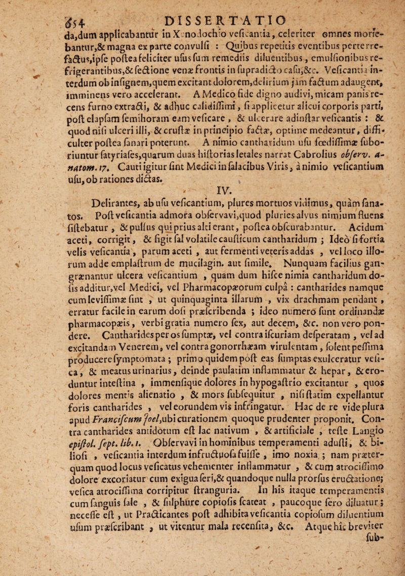 da,dum applicabantur in Xenodochio veficantia, celeriter omnes morie¬ bantur,& magna exparte convulfi : Quibus repetitis eventibus perterre- fk$us,ipfe poftea feliciter ufusfum remediis diluentibus, emulfionibus re¬ frigerantibus, &fecUone venas frontis in fupradicfcoc'afu,&c. Veficantia 'm- terdum ob infignem,quem excitant dolorem,de{iriuai jam fa<5him adaugent, imminens vero accelerant. A Medico fide digno audivi, micam panis re¬ cens furno extra&i, & adhuc calidiffirni, fi applicetur alicui corporis parti, poli eiapfam femihoram eam veficare , & ulcerare adindar veficantis : & quod nili ulceri illi, & crudae in principio fa&a*, optime medeantur, diffi¬ culter podea fanari poterunt. A nimio cantharidum ufu fcediffima? fubo- riuntur fatyriafes,quarum duas hidorias letales narrat Cabrolius obferv. 4- natom. 17♦ Cauti igitur fmt Medici in falacibus Viris, a nimio veficantium ufu, ob rationes dictas. * - - ; IV. Delirantes, ab ufu veficantium, plures mortuos vidimus, quam fana- tos. Podveficantia admora obferyavi,quod pluries alyus nimium Ruens (idebatur , & pullus qui prius alci erant, podea obdurabantur. Acidum aceti, corrigit, & figit fal volatile caudicum cantharidum > Ideofifbrtia velis veficantia , parum aceti, aut fermenti veteris addas , vel ioco illo¬ rum adde empladrum de mucilagin. aut fimile. Nunquam facilius gan- graenantur ulcera veficantium , quam dum hifce nimia cantharidum do- fis'additur,yel Medici, vel Pharmacopseorum culpa : cantharides namque cum ieviffimg fint , ut quinquaginta illarum , vix drachmam pendant , erratur facile in earum dofi prasferibenda ; ideo numero funt ordinandae pharmacopafis, verbi gratia numero fex, aut decem, &c. non vero pon¬ dere. Cantharides per os fumptse, vel contra ifcuriam defperatam , vel ad excitandam Venerem, vel contragonorrha?am virulentam, fofentpeffima producerefymptomata ; primo quidem pod eas lumptas exulceratur veli- ca, & meatus urinarius, deinde paulatim indammatur & hepar, & ero¬ duntur intedina , immenfique dolores in hypogadrio excitantur , quos dolores mentis alienatio , & mors fubfequitur , nifidatim expellantur foris cantharides , vel eorundem vis infringatur. Hac de re videplura apud Francifcpimjoel)ubi curationem quoque prudenter proponit. Con¬ tra cantharides antidotum ed lac nativum , & artificiale , tede Langio epiftoL fept. libe 1. Qbfervavi in hominibus temperamenti adudi, & bi- liofi » veficantia interdum infruduofafuide , imo noxia ; nam praeter¬ quam quod locus veficatus vehementer inflammatur , & cum atroci (limo dolore excoriatur cum exigua feri,& quandoque nulla prorfus erudatione; vefica atrociffima corripitur ftranguria. In his itaque temperamentis cumfanguis fale , & fnlphure copiolis fcateat , paucoque fero diluatur; necefle elt , ut Pradicantes pod adhibita veficantia copiofum diluentium afum praefcnbant , ut vitentur mala recenfita, &c. Atque hfc breviter / ;; '  fub- r \