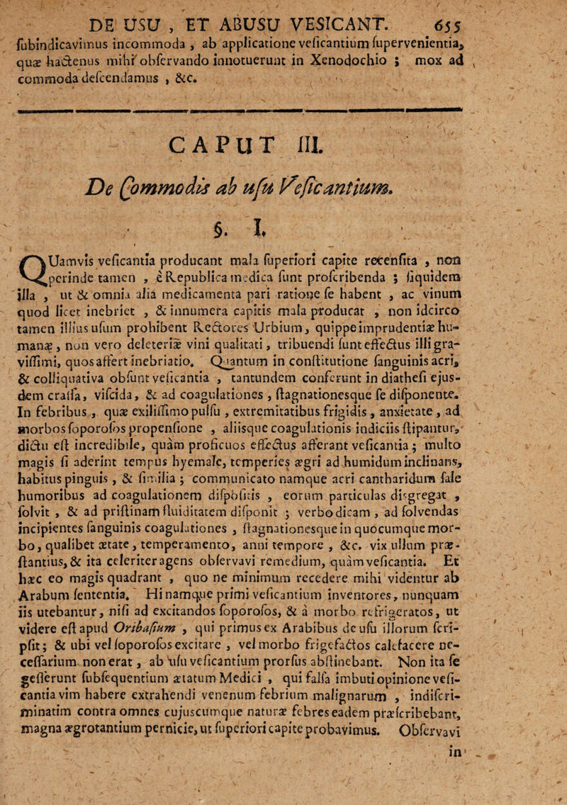 fubindicavimus incommoda , ab applicatione veficantium fupervenientia* quz lia&enus mihf obfcrvando innotuerunt in Xenodochio ; mox ad commoda defcendamus , ^ . j - \ - v CAPUT i II. * ■ • - ’ V- * ' ' - - # . v ■ i De (pmmodis ab ufu Ifepc antium. §. I. ■ f ' ^ ^ QUamvis veficantia producant mala fu perior! capite r et en fit 3 , non perinde tamen , e Kepublica medica funt proferibenda ; fiquidera jila , ut & omnia alia medicamenta pari ratione fe habent , ac vinum quod licet inebriet , & innumera capitis mala producat , non idcirco tamen illius ufum prohibent Pvectores Urbium* quippe imprudentiae hu¬ mana* non vero deleterii vini qualitati, tribuendi funteffe&us illigra- vifTimi, quos affert inebriatio. Quantum in conftitutione fanguinis acri* & colliquativa obfunt veficantia , tantundem conferunt in diathefi ejus¬ dem cralfa, vifeida, & ad coagulationes , ftagnationesque fe difponente. In febribus, quae exiliffimopulfu , extremitatibus frigidis , anxietate, ad morbos foporofos propenfione , aliisque coagulationis indiciis flipantuty dictu eft incredibile, quam proficuos effectus afferant veficantia; multo magis fi aderint tempus hyemalc, temperies argri ad humiduminclinansj habitus pinguis, & fin.ilia ; communicato namque acri cantharidum fale humoribus ad coagulationem difpbfitis , eorum particulas dbgregat , iol vit , & ad priftinam fluiditatem dliponlt ; verbo dicam, ad folvendas incipientes fanguinis coagulationes * flagnationesque in quocumque mor¬ bo, qualibet astate, temperamento, anni tempore , &c. vix ullum pra?- ftantius, & ita celeriter agens obfervavi remedium, quam veficantia. Et hxc eo magis quadrant , quo ne minimum recedere mihi videntur ab Arabum fententia. Hi namque primi veficantium inventores, nunquam iis utebantur, nifi ad excitandos foporofos, & a morbo refrigeratos, ut videre eftapud Orthapum , qui primus ex Arabibus deufu illorum fcri- pfit; & ubi vel foporofos excitare , vel morbo frigefa&os calefacere ne- ceffarium non erat, ab 'ufu veficantium prorfus abfiinebant. Non ita fe gefierunt fubfequentium statum Medici , quifalfa imbuti opinione vefi¬ cantia vim habere extrahendi venenum febrium malignarum , indiferi- minatim contra omnes cujuscumque natura? febres eadem praderibebant, magna aegrotantium pernicie, ut fujaeriori capite probavimus. Obfervavi in