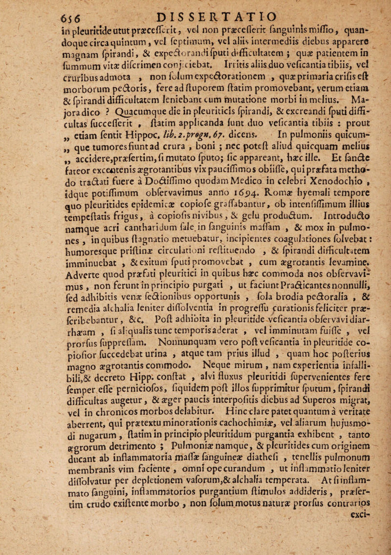 in pleurltideututpraecefrait, vel non praecefferit fanguinlsmiffio, quan¬ doque circa quintum, vel fcptimum, vel aliis intermediis diebus apparere magnam fpirandi, & expcftorandifputi difficultatem j qua? patientem in cruribus admota , non fiJumexpe&orationem , qua? primaria crifiseft morborum pedoris, fere ad ftuporem ftatim promovebant, verum etiam & fpirandi difficultatem leniebanc cum Mutatione morbi in melius. Ma- joradico ? Quacumque die in pleuriticis fpirandi, & excreandi fputidiffi¬ cultas fucceflerit , ftatim applicanda funt duo vedeantia tibiis ; prout „ etiam fentit Hippoc. Uh.2.pr9gK,67' dicens. In pulmoniis quicum- „ que tumores fiunt ad crura , boni ; nec poteft aliud quicquam melius „ accidere,praefertim, fi mutato fputo; fle appareant, ha?c ille. Et fande fateor excentenis aegrotantibus vixpauciffimos oblide, qui praefata metho¬ do tradati fuere a Dodiffimo quodam Medico in celebri Xenodochio , idque potiffimum obfervavimus anno 165)4. Romae hyemali tempore quo pleuritides epidemicae copiofe gra(fabantur, ob intenfiffimum illius tempcftatis frigus, a copiodsnivibus, & gdu produdum. Introdudo namque acri cantharidum fale.in (anguinis mattam-, & mox in pulmo¬ nes , in quibus ftagnatio metuebatur, incipientes coagulationes folvebat: humoresque priflina? circulationi reftituendo , & fpirandi difficultatem imminuebat , & exitum fputi promovebat , cum aegrorantis levamine. Adverte quod praefati pleuritici in quibus haec commoda nos obfervavi¬ mus, non ferunt in principio purgati , ut faciunt Pradicantesnonnulli, fed adhibitis venae fedionibus opportunis , fola brodia pedoralia , & remedia akhalia leniter difiblventia in progreftu curationis feliciter prae- Icribebantur, &c* Poft adhibita in pleuritide vedeantia obferva vi diar- rhaeam , fi aliqiialis tunc temporis aderat , vel imminutam fuifle , vel prorfus fuppreflam, Nonnunquam vero poft vedeantia in pleuritide co- piofior fuccedebat urina , atque tam prius illud , quam hoc pofterius magno aegrotantis commodo. Neque mirum , nam experientia infalli- bili,(6c decreto Hipp. conflat , alvi fluxus plcuritidi fupervenientes fere femper ede perniciofos, fiquidempoft illos fupprimitur fputum, fpirandi difficultas augetur, & aeger paucis interpodtis diebus ad Superos migrat, vel in chronicos morbos deiabitur. Hincclarepatetquantuma veritate aberrent, qui praetextu minorationis cachochimia?, vel aliarum hujusmo¬ di nugarum , ftatim in principio pleuritidum purgantia exhibent , tanto agrorum detrimento ; Pulmonia? namque, & pleuritides cum originem - ducant ab inflammatoria matta? fanguinea? diathefi , tenellis pulmonum membranis vim faciente , omni ope curandum , ut inflammatio leniter didolvatur per depletionem vaforum,&alchah'a temperata. At fi inflam¬ mato fanguini, inflammatorios purgantium ftimulos addideris , praefer- tim crudo exiftente morbo , non folum motus natura? prorfus contrarios exci'