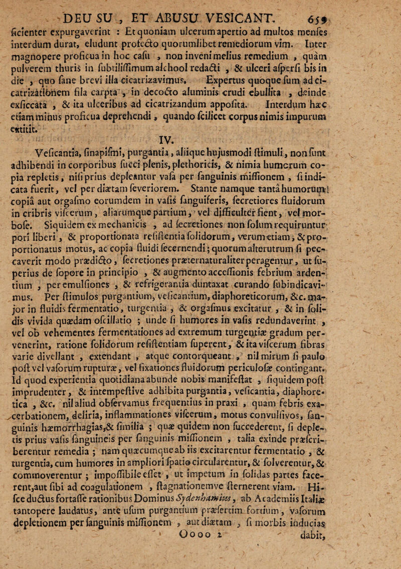 fidenter expurgaverint : Et quoniam ulcerum apertio ad multos menfes interdum durat, eludunt profe&o quorumlibet remediorum vim. Inter magnopere proficua in hoc cafu , non inveni melius remedium , quam pulverem thuris in fubtiliffirnumakhool reda&i , & ulceri a(p er fi bis in die , quo fane brevi illa cicatrizavimus, Expertus quoque fum adci- catnzatikhem fila carpta , in decodo aluminis crudi «bullita , deinde exficcata , & ita ulceribus ad cicatrizandum appofita. Interdum hac etiam minus proficua deprehendi« quando fciJicet corpus nimis impurum astitit. IV. Veficantia, finapifmi, purgantia, aliique hujusmodi (limuli, nohfunt adbibendi in corporibus fucci plenis, plcthoricis, & nimia humerum co¬ pia repktis, nifi prius depleantur va(a per fanguinis miffionem , fi indi¬ cata fuerit, vel per dbetarn feveriorem. Stante namque tanta humorum^ copia aut orgafmo eorumdem in vafis fanguiferis, fecretiores fluidorum in cribris vifcerum, aliarumque partium, vel difficulter fient, vel mor- bofe. Siquidem ex mechanicis , ad fecretiones non fotum requiruntur pon liberi, & proportionata refiflentiafolidorum, verum etiam,&pro- portionatus motus, ac copia fluidi fecernendi ; quorum alterutrum fi pec¬ caverit modo prsedido, fecretiones pra?ternatiiraliter peragentur, utlu- perius de fopore in principio , & augmento acceffionis febrium arden¬ tium , peremulfiones , & refrigerantia duntaxat curando fubindicavi- mus. Per (limulos purgantium, veficamium,diaphoreticorum, &c. ma¬ jor in fluidis fermentatio, turgentia , & orgafmus excitatur , & in foli- dis vivida quadam ofcillatio ; unde fi humores in vafis redundaverint , vel ob vehementes fermentationes ad extremum turgentia gradum per¬ venerint, ratione folidorum refillentiam fuperent, & ita vifcerum fibras varie divellant , extendant , atque contorqueant , nil mirum fi paulo poft vel vaforum ruptura?, vel fixationes fluidorum periculofa? contingant. Id quod experientia quotidianaabunde nobis manifeflat , fiquidempoft imprudenter, & intempellive adhibita purgantia, veficantia, diaphore¬ tica , &c. nil aliud obfervamus frequentius in praxi , quam febris exa¬ cerbationem, deliria, inflammationes vifcerum, motusconvulfiyos, fan- guinis hsemorrhagias,& fimilia ; qua? quidem non fuccederent, fi deple¬ tis prius vafis fanguineis per fanguinis miffionem , talia exinde praeferi- berentur remedia ; nam quacumque ab iis excitarentur fermentatio , & turgentia, cum humores in ampliori fpati® circularentur, & folverentur,& commoverentur ; impoffibile eflht » ut impetum in (olidas partes face¬ rent, aut fibi ad coagulationem , (lagnationemve demerent viam. Hi- fce ductus fortafle rationibus Dominus Sydenhamiws, ab Ac ademiis Italiae tantopere laudatus, ante ufum purgantium praefertim fortium, vaforum depletionem per fanguinis miffionem J( aut dictam , fi morbis inducias