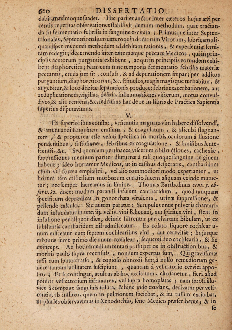 dabit,maximoquefuadet. Hic pariteraudor inter ceteros hujus ar$i per centis repetitasobfervationes Aabilivit demum methodum, quae tra&an- da fitfermentatio febrilis in fanguine excitata ; Primusque inter Septen¬ trionales , Septem nonalium carteroquin dodoi um Virorum, lubricam ali- quantiiper medendi methodum addebitarn rationis, & experientia? femi- tam redegit; decernendo inter caetera^que peccare Medicos , qui in prin¬ cipiis acutorum purgantia exhibent , aequi in principiis eorundem exhi¬ bent diaphoretica; Narn cum tunc temporis fermentatio febrilis materise peccantis, cruda jam (it , confufa, &ad depuratjonem impar; per additos purgantium,diaphoreticorum,&c. (limulos,magis magisque turbabitur, & augebitur,& loco debita feparationis producet febris exacerbationem, aut reduplicationem,vigilias, deliria, inflammationes vifcerum, motus convul- fiyos,& alia centena,&c.fedfufius haede re in iibriscfe Pradica Sapientia luperius difputavimus. V. Ex fuperioi ibus conflat, vcficantia magnam vim habere diflblvcndf, & attenuandi languinem craflum , & coagulatum , & alicubi flagnan- tem , & propterea efle veluti fpecifica in morbis oculorum a fluxione pendentibus , fuffufione , febribus ex coagulatione , & fimilibuslente- fi:entns„&c. Sed quoniam pertinaces vifcerum obflrudiones, cachexia , fupprefliones menfium pariter diuturna a tali quoque fanguine originem habent ; ideo hortamur Medicos, ut in cafibus defperatis, cantharidum ofomvei forrna empiaflri , vel alio commodiori modo experiantur, ut horum tani difficilium morborum curatio lucem aliquam exinde mutue¬ tur ; nccfemper haereamus in limine. Thomas Bartholinus cent% j. oh- ferv.82. docet modum parandi infufum cantharidum , quod tanquana fpecificum depra?dieat in gonorrhasa virulenta , urina? fuppreflione^ & pellendo calculo. Sic autem paratur: Scrupulus unus pulveris chantari- dum infundatur in unc.iij. vel iv. vini Rhenani, aut Ipiritus vini; flent 10 infufione per aliquot dies, deinde filtrentur per chartam bibulam, ut ex fubftantia cantharidum nil admifeeatur. Ex colato liquore cochlear u- num mifceatur cum feptem cochlearibus vini , aut cerevifia? ; hujusque mixtura? fume primo die unum cochlear, fequentiduocochlearia , & fle deinceps. An hoc remedium tentaripoffitper os in obflrucHonibus, & morbis paulo fupra recenfitis , nondum expertus fum, Qui graviffima? tnffi cum fputo craflo , & copiofo obnoxii funt,a nuflo remediorum ge- nere tantam utilitatem fufeipiunt , quantam a vefleatorio cervici appo- flro ; Et fl contingat, ut ulcus ab hoc excitatum , cito fanetur, fieri aliud poterit veficatorium infra aures, vel fupra homoplatas ; nam ferofa illu¬ vies a compage fanguinis foluta, &hinc inde exudans, derivatur per vefi- cantia,ab influxu, quem in pulmonem faciebat, & ita tuffim excitabat, ut plurks obiervavinms in Xenodochio* fene Medico prseferibente 5 & in