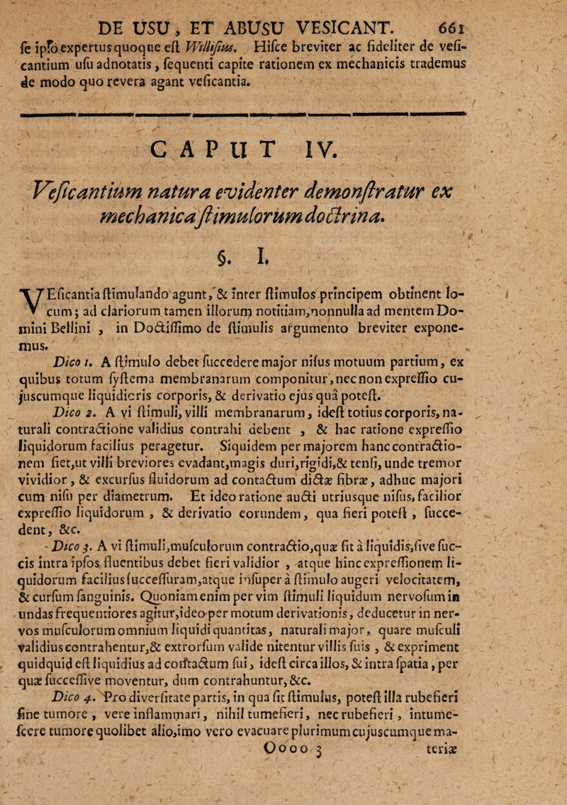 fe ipfo expertus quoque ell Wtlhjius, Hifce breviter ac fideliter de vefi- cantium ufu adnotatis, fequenti capite rationem ex mechanicis trademus 4e modo quo revera agant veficantia. CAPUT IV. \ f. • v - . * Veficantium natura evidenter demonftratur ex mechanica'jiimulorum dofirina. §. I. VEficantlallimufando agunt,'& inter {limulos principem obtinent lo¬ cum; ad clariorum tamen illorum notitiam,nonnulja ad mentem Do¬ mini Bellini , in Dodiffimo de flimuJis argumento breviter expoqe- mus. i Dico /. A flimulo debet fuccedere major nilus motuum partium, ex quibus totum lyflema membranarum componitur , nec non exprelfio cu- juscumque liquidioris corporis, & derivatio ejus qua potefl;. Dico 2, A vi (limuli, villi membranarum, ideft totius corporis, na¬ turali comradione validius contrahi debent , & hac ratione expreffio liquidorum facilius peragetur. Siquidem per majorem hanccontradio- nem fiet,ut villi breviores evadant,magis duri,rigidi,& tenfi, unde tremor vividior, & excurfus fiuidorum ad contadum didse fibra?, adhuc majori cum nifu per diametrum. Et ideo ratione audi utriusque nilus, facilior exprelTio liquidorum , & derivatio eorundem, qua fieri potefl , fucce- dent, &c. - Dico A vi ftimuIi,aiulcuforum contradio,qti£ fit a liquidis,live fue¬ ris intra ipfos fluentibus debet fieri validior , atque hincexpreflionem li¬ quidorum faci3iusluccefluram,atque infuper a flimulo augeri velocitatem, & curfum fanguinis. Quoniam enim per vim flimull liquidum nervofumin undasfreqnentiores agitur,ideo per motum derivationis, deducetur in ner¬ vos mufculorum omnium liquidi quantitas, naturali major, quare mufculi validius contrahentur,& extrorfum valide nitentur villis fu is , & expriment quidquid efl liquidius ad coiitadum fui > idefl circa illos, & intra fpatia, per quae fuccefflve moventur, dum contrahuntur, &c. Dico 4. Pro diverfitate partis, in qua fit (limulus, potefl; illa rubefieri fine tumore , vere inflammari, nihil tumefieri, nec rubefieri, intume- fcere tumore quolibet alio,imo vero evacuare plurimum cujuscumquema- Oooo 3 ' terise