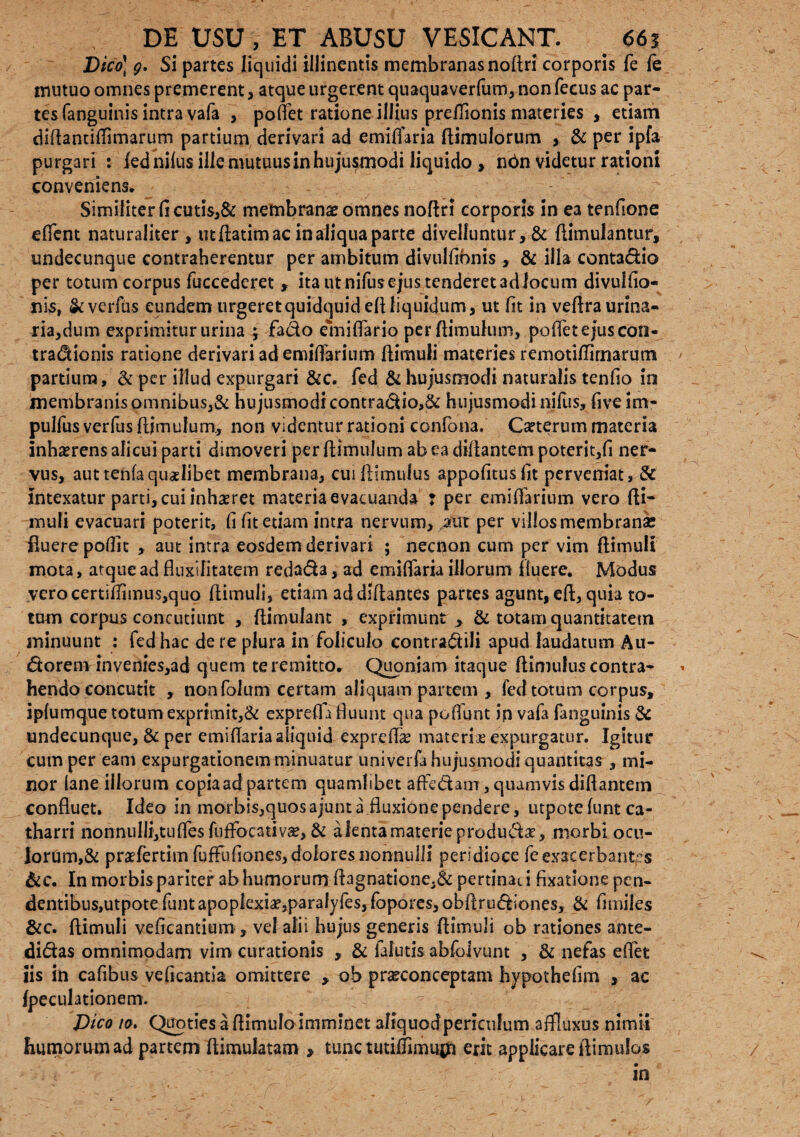 Dico\ g. Si partes liquidi illinentis membranas noftri corporis fe fe mutuo omnes premerent, atque urgerent quaquaverfum, non feeus ac par¬ tes fanguinis intra vafa , pollet ratione illius preflionis materies , etiam diftantiflimarum partium derivari ad emiflaria ftimulorum , & per ipfa purgari : fed nilus ille mutuus in hujusmodi liquido , n6n videtur rationi conveniens. Similiter ficutis,& membranas omnes noftri corporis in ea tenfione eftent naturaliter , ut ftatim ac in aliqua parte divelluntur, & ftimulantur, undecunque contraherentur per ambitum divullronis , & illa contadio per totum corpus fuccederet , ita ut nifus ejus tenderet ad locum divulfio- nis, &verfus eundem urgeret quidquid eft liquidum, ut fit in veftra urina¬ ria,dum exprimitur urina ; fado emiflario per (limulum, pedet ejus con- tradionis ratione derivari ad emiftarium ftimuli materies remotiftirnarum partium, & per illud expurgari &c. fed & hujusmodi naturalis tenfio in membranis omnibus,& hujusmodi contradio,& hujusmodi nifus, fiveim- pulfus verfus ftimulum, non videntur rationi cdnfona. Ceterum materia inhxrens alicui parti dimoveri per ftimulum ab ea diftantem poterit,!! ner¬ vus, auttenlaquaslibet membrana, cuiftlmulus appofitusfit perveniat, & intexatur parti, cui inhaeret materia evacuanda : per emiftarium vero fti¬ muli evacuari poterit, fi fit etiam intra nervum, aut per villos membranae fluere poflit , aut intra eosdem derivari ; necnon cum per vim ftimuli mota, atque ad fluxili tatem redada, ad emiflaria illorum fluere. Modus verocertsftimus,quo ftimuli, etiam addiftantes partes agunt, eft, quia to¬ tum corpus concutiunt , ftirnuiant , exprimunt , & totam quantitatem minuunt : fed hac de re plura in feliculo eontradili apud laudatum Au- 6torem4nvenies,ad quem te remitto. Quoniam itaque (limulus contra¬ hendo concutit , non folum certam aliquam partem , fed totum corpus, iplurnquetotumexprimit,& expreft a fluunt qua poffunt in vafa fanguinis & undecunque, & per emiflaria aliquid expreflx materix expurgatur. Igitur cum per eam expurgationem minuatur univerfahujusmodiquantitas , mi¬ nor lane illorum copiaad partem quamlibet adedam, quamvis diftantem confluet. Ideo in morbis,quos ajunt a fluxione pendere, utpote lunt ca- tharri nohnuIli,tufles fnfFocativa?, & a lenta materie produdx, morbi ocu¬ lorum^ praefertim fuffufiones, dolores nonnulli peridioce fe exacerbantes &c. In morbispariter ab humorum ftagnatione,& pertinaci fixatione pen¬ dentibus,utpote funt apoplexia?,paralyfes, fopores, obftrudiones, & fimiles &c. ftimuli veficantium, vel alii hujus generis ftimuli ob rationes ante- didas omnimodam vim curationis , & faiutis abfojvunt , & nefas eftet iis in cafibus veficantia omittere , ob prxconceptam hypothefim , ac (peculationem. Dico io. Quoties a ftimuloimminet aliquodpericulum affluxus nimii Iiumorum ad partem ftimulatam , tunc tutiffimuj^fi erit applicareftimulos