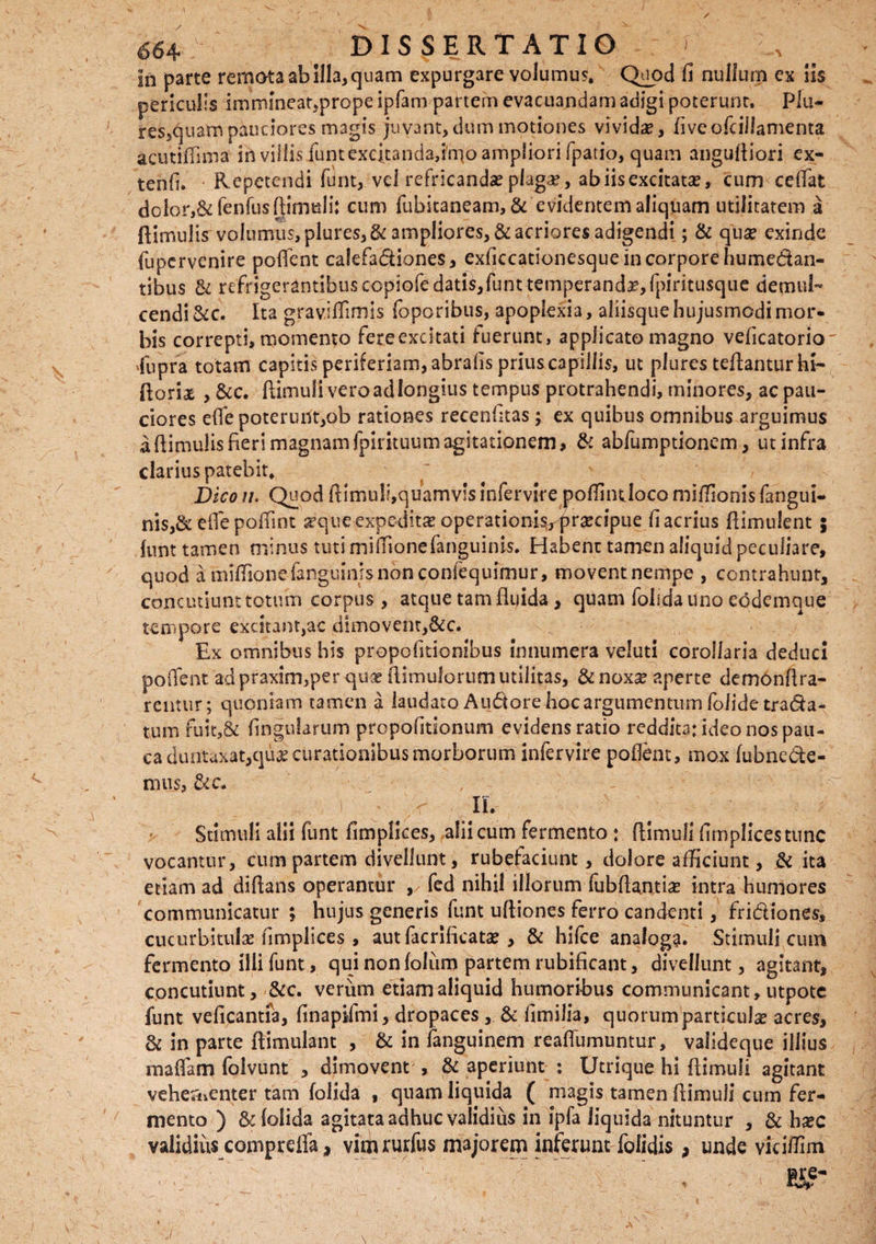 / * >v DISSERTATIO In parte remota ab Illa, quam expurgare volumus. Quod fi nullum ex iis periculis immineat,prope ipfam partem evacuandam adigi poterunt, Plu- res,quam pauciores magis juvant, dum motiones vivida, fiveofciilamenta acutiffima in villis/untexcitanda,irqo ampliori fpatio, quam angufiiori ex- tenfi. Repetendi funt, vel refricanda? plaga?, ab iis excitata?, cum ceffat dolor,& fenfus Rimuli: cum fubitaneam, & evidentem aliquam utilitatem a Rimulis volumus, plures,& ampliores, & acriores adigendi; & quae exinde fupcrvenire pollent calefadiones, exficcationesque in corpore hume&an- tibus & refrigerantibuscopiofedatisjfunttemperand^fpiritusqiie demul¬ cendi &c. Ita gravitfimis foporibus, apoplexia, aliisque hujusmodi mor¬ bis correpti, momento fere excitati luerunt, applicato magno veficatorio xfupra totam capitis periferiam,abralis prius capillis, ut plures teRanturhi- Rorta , &c. Rimuli veroadlongius tempus protrahendi, minores, ac pau¬ ciores elfe poterunt,ob rationes recenhtas; ex quibus omnibus arguimus a Rimulis fieri magnam fpirituum agitationem, & abfumptionem, ut infra clarius patebit. Dico u. Quod Rimuli,quamvis infervire polfinijoco miRionis fangui- nis,& eflepoffint seque expeditae operationi%praecipiie fi acrius Rimulent 5 lunt tamen minus tuti milfionefanguinis. Habent tamen aliquid peculiare, quod a miRionefanguInisnonconlequimur, movent nempe , contrahunt, concutiunt totum corpus, atque tam fluida , quam folida uno eodemque tempore excitant,ac dimovent,&c. Ex omnibus his propofitionibus innumera veluti corollaria deduci polfent adpraxim,per qua? Rimuforurn utilitas, &nox^ aperte demonRra- rentur; quoniam tamen a laudato Audore hoc argumentum folide trada- tum fuit,& Ungularum propofitionum evidens ratio reddita: ideo nos pau¬ ca duntaxat,c]uje curationibus morborum infervire pollent, mox lubncde- mus, «c. Ii. Stimuli alii funt fimplices, alii cum fermento ; Rimuli fimplicestunc vocantur, cum partem divellunt, rubefaciunt, dolore afficiunt, & ita etiam ad diftans operantur fed nihil illorum fubRantia? intra humores communicatur ; hujus generis funt uRiones ferro candenti, fridiones, cucurbitulas fimplices , aut facrlficata?, & hifce analoga. Stimuli cum fermento illi funt, qui non foJum partem rubificant, divellunt, agitant, concutiunt, &c. verum etiam aliquid humoribus communicant, utpotc funt veficantfa, finaplfmi, dropaces, & fimilia, quorum particulas acres, & in parte Rimulant , & in fanguinem reafiumuntur, valideque illius maifam foivunt , dimovent , & aperiunt : Utrique hi Rimuli agitant vehementer tam folida , quam liquida ( magis tamen Rimuli cum fer¬ mento ) & (olida agitata adhuc validius in ipfa liquida nituntur , & ha?c validius comprefia, vimrurfus majorem inferum folidis, unde viciffim i ©re- J