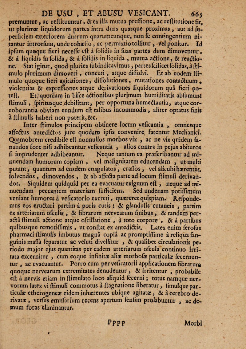 premuntur, ac reftituuntur, & exilia mutua preflione, ac reftitutionefit, ut plurima? liquidorum partes intra duas quasque proximas , aut ad fu- perficiem exteriorem duarum quarumcunque, non le contingentium ni¬ tantur introrfum, undecohsefio , ac permixtio tollitur , vel ponitur. Id e fieri necefte eft a folidis in fuas partes dum dimovemur, infolida, & a folidis in liquida , mutua adione, & readio- tur, quod pluries fubindicavimus, partesfcilicetfolidas,a{li¬ mulo plurimum dimoveri, concuti, atque diliolvi. Et ab eodem fti- mulo quoque fieri agitationes, diflolutiones, mutationes contaduum « violentias & expreffiones atque derivationes liquidorum qua fieri po¬ te fi. EtfquonTam in liifce adionibus plurimum humiditatis abfumunt ftimuli, fpiritusque,debilitant, per opportuna humedantia, atque cor¬ roborantia obviam eundum efi talibus incommodis, aliter optatus finis a ftimulis haberi non poterit, &c. Inter ftimulos principem obtinere locum veficantla , omnesque affedus antedidos jure quodam ipfis convenire fatentur Mechanici. Quamobrem credibile efi nonnullos morbos vix , ac ne vix quidem fa¬ nandos fore nifi adhibeantur veficantia , alios contra in pejus abituros fi imprudenter adhibeantur. Neque tantum ea praeferibantur ad mi¬ nuendam humorum copiam , vel malignitatem educendam , ut multi putant, quantum ad eosdem coagulatos, crafibs, vel alicubi ha?rentes, lolvendos , dimovendos , & ab affeda parte ad locum ftimuli derivan¬ dos. Siquidem quidquid per ea evacuatur exiguum efi , neque ad mi¬ nuendam peccantem materiam fufficiens. Sed undenam potiffimum veniant humores a veficatorio excreti, qua?reretquispiam. Rdponde- mus eos erudari partim a poris cutis t & glandulis cutaneis , partim ex arteriarum ofculis , & fibrarum nervearum finibus , & tandem per- ada ftimuli adione atque ofeilhtione , a toto corpore , & a partibus quibusque remotiflimis , ut confiat ex antedidis. Latex enim ferofus pharmaci ftimulis imbutus magna copia ac prompti/fime a reliqua fan- guinis mafia feparatur ac veluti divellitur , & qualibet circulationis pe¬ riodo major ejus quantitas per eadem arteriarum ofcula continuo irri¬ tata excernitur , cum eoque infinita: alia: morbofe particula: fecernun- tur , ac evacuantur. Porro cum per veficatorii applicationem fibrarum quoque nervearum extremitates denudentur , & irritentur , probabile efi a nervis etiam in ftimulato loco aliquid fecerni; totus namque ner¬ vorum latex vi ftimuli commotus a ftagnatione liberatur, fimulquepar¬ ticulae etherogenea: eidem inlmentes ubique agitata:, & a cerebro de¬ rivata: , verfus emifiarium recens apertum fenfiin prolabuntur , ac de¬ mum foras eliminantur. ipfum quoqe & a liquidis ne. Stat igi pppp Morbi