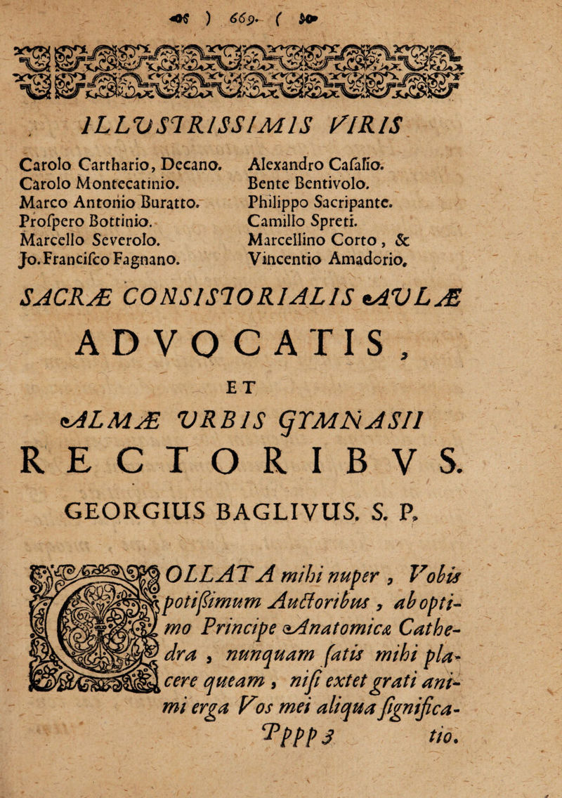 ) 669* ( $4* tSfiS&ssfflSrc^ 1LLVS1R1SSIM1S VIRIS Carolo Carthario, Decano. Alexandro Cafafio. Carolo Montccatinio. Marco Antonio Buratto. Profpero Bottinia. Marcello Severolo. Jo. Francifco Fagnano. Bente Bentivolo. Philippo Sacripantc. Camillo Spreti. Marcellino Corto, & Vincentio Amadorio, SACRAB CONSISIORIALIS tAVLAS ADVOCATIS, E T ftALMAE VRBJS (jTMNASIl RECTORIBVS. GEORGIUS BAGLIVUS, S. R OLLATA mihi nuper , Vobis poti fimum Autforibus , ab opti¬ mo Principe oAnatomica Cathe¬ dra y nunquam fatu mihi pia* cere queam, niji extetgrati ani¬ mi erga Vios mei aliqua fignifica-