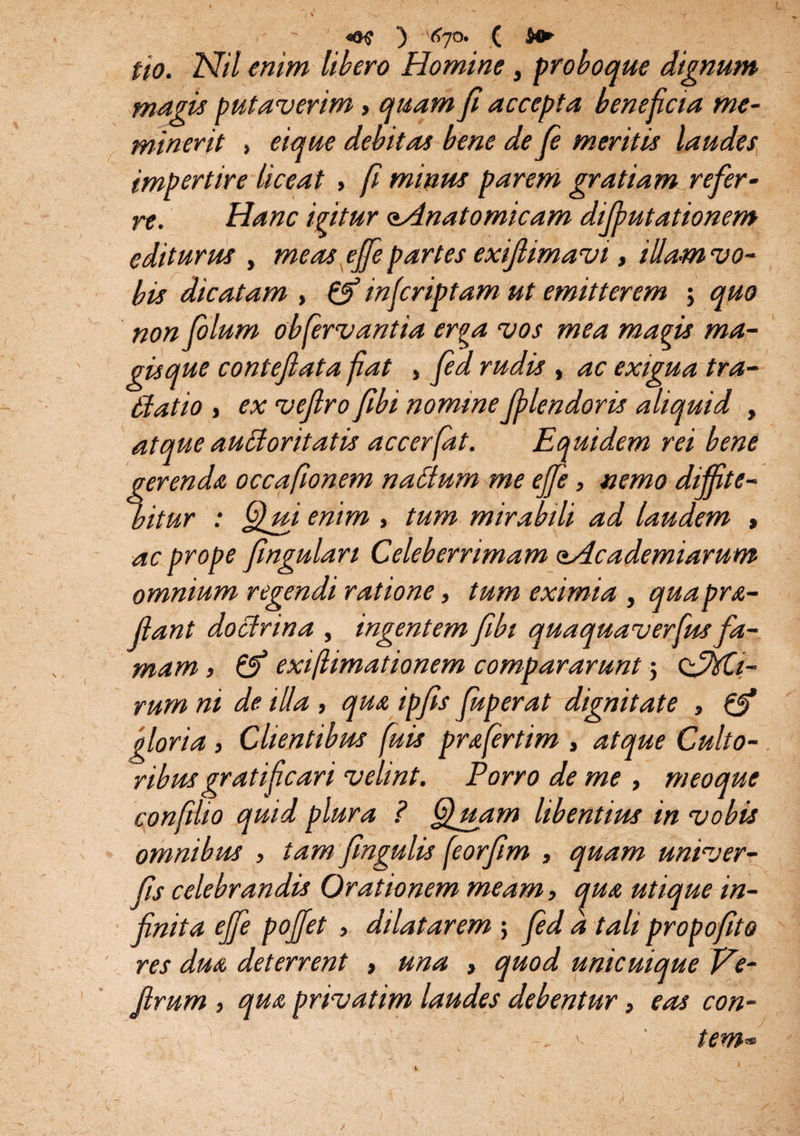 «K ) 'Cjo. ( fio. Nil enim libero Homine, probo que dignum magis putaverim» quam fi accepta beneficia me¬ minerit > eique debitas bene de fi meritis laudes impertire liceat , fi minus parem gratiam refer¬ re. Hanc igitur oAnatomicam difputationem editurus , meas ejfe partes exiflimavi, iUa-m vo¬ bis dicatam , & infcriptam ut emitterem ; quo non filum obfervantia erga vos mea magis ma¬ gisque conteflata fiat , fid rudis , ac exigua tra- ffatio > ex veftro fibi nomine fi len doris aliquid , atque auctoritatis accerfat. Equidem rei bene gerenda occafionem nablum me efie, nemo diffite¬ bitur : enim , tum mirabili ad laudem , ac prope fingulari Celeberrimam oAc ademtarum omnium regendi ratione, tum eximia , quaprs- fiant doctrina , ingentem fibt quaquaverfusfa¬ mam , & exifiimationem compararunt; ofiitli- rum ni de illa , qua ipfis fuperat dignitate , & gloria, Clientibus fiuis prafertim , atque Culto¬ ribus gratificari velint. Porro de me , meoaue o J t . f t i confiho quid plura ? fluam libentius in vobis omnibus , tam fingulis feorfim , quam univer- fis celebrandis Orationem meam, qua utique in¬ finita ejfe poffet , dilatarem ; fid a tali propofito res dua deterrent > una , quod unicuique Ve- jirum , qua privatim laudes debentur, eas con- i