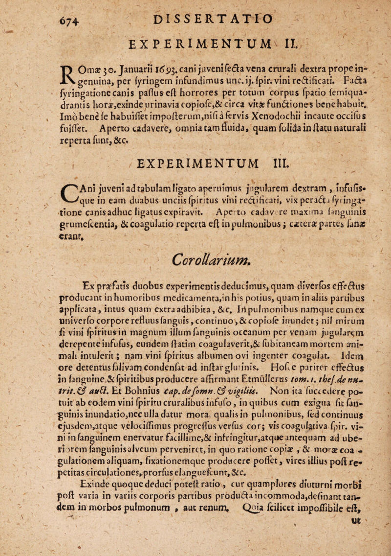 \ DISSERTATIO EXPERIMENTUM II. I ■ R Orna? 3 o. Januarii 16$$* cani juveni feda vena crurali dextra prope in* c genuina, per fyringem infundimus unc. i j. fpir. vini redificati. Facta fyringationecanis paflus efl horrores per totum corpus fpacio femiqua- drantis hori,exindeurinaviacopiofe,& circa vitae functiones bene habuit* Imo bene fe habuifldimpofterum,nifiafervis Xenodochii incaute occifus fuiflet. Aperto cadavere, omnia tam fluida, quam folida in flatu naturali reperta funt,&c. / EXPERIMENTUM III. • ' ( i 7 » ^ C Ani juveni ad tabulam ligato aperuimus jugularem dextram, Infulis* que in eam duabus unciis fpiritus vini redificati, vix pcrada (yringa- ttone C3nisadhuc ligatus expiravit. Ape to cadav re maxima (anguinis grumefcentia, & coagulatio reperta eft in pulmonibus ; c^ter^ partes fanas erant. Corollarium. v' ^ X ■ - C' ... \ Ex praefatis duobus experimentlsdeduclmus, quam dlverfos effectus producant in humoribus medicamenta,in his potius, quam in aliis partibus applicata, intus quam extra adhibita, &c* Irt pulmonibus namque cum ex univerfo corpore refluus (anguis, continuo, &copiole inundet; nil mirum fi vini fpiritus in magnum illum fmguinis oceanum per venam jugularem derepente infufus, eundem flatim coaguiaverit>& fubitaneam mortem ani¬ mali intulerit ; nam vini fpiritus albumen ovi ingenter coagulat. Idem ore detentusfalivam condenfac ad inflarglutinis. Hofle pariter effedus in fangulne&fpiritibusproducere affirmant EtmuIIerus tom.t. thej.de nu¬ trit. & au£l. Et Bohnius cap.defomn.& vigiliis. Non ita fuccedere po¬ tuit ab eodem vini Ipiritu cruralibus infufo, in quibus cum exigua fit fan- guinisinundatio,nec ulla datur mora, qualis in pulmonibus, (ed continuus cjusdem,atqne velociflimus progrefliis verfus cor; vis co3gulativa fpir. vi¬ ni in fanguinem enervatur facillime,& infringftur,atqoe antequam ad ube¬ ri arem fanguinis alveum perveniret, in quo ratione copia? , & morse coa - gulationem aliquam, fixationemque producere pollet, vires illius pofl re* petitas circulationes, prorfus elanguefcunt,&c. Exinde quoque deduci poteA r3tio , cur quam plores diuturni morbi poft varia in variis corporis partibus produda incommoda,definant tan¬ dem in morbos pulmonum , auc renum, Quia fcilicet impoflibile efl. - m