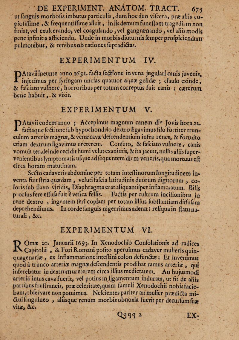 ut (anguis morbofis imbutus particulis, dum hoc duo vifcera, prar aliis co- piofiffime , & frequentiffime alluit, in iis demum funefiam tragediam non finiat, vel exulcerando, vel coagulando, vel gangramando , vel aliismodi$ pene infinitis afficiendo. Unde in morbis diuturnis femperprofpiciendum pulmonibus, & rehibusobrationesfupradidas. EXPERIMENTUM IV. ■ • “ S I - ^ - / PAtaviiineunte anno 91. fada fedione in vena jugulari canis juvenis, injecimus per fyringam uncias quatuor aqua? gelidse ; claufo exinde, & fafeiato vulnere, horroribus per totum correptus fuit canis : caeterum bene habuit, & vixit. EXPERIMENTUM V, P Atavii eodem anno ; Accepimus magnum canem die Jovis hora 22. fadaque fedione fub hypochondrio dextro ligavimus filo fortiter trun¬ culum arterise magnae, & vense cavae tfefcendentium infra renes, & fortuito etiam dextrum ligavimus ureterem. Confuto, & fafeiato vulnere, canis vomuit ter,deinde cecidit humi velut exanimis, & ita jacuit, nullis aliis fuper- venientibus fymptomatis ufque ad fequentemdiem veneris,qua mortuus eft circa horam matutinam. Sedo cadaveris abdomine per tot3m inteflinorum longitudinem in¬ venta fuit firia quaedam , velutifafcialatitudinis duorum digitorum , co» lorisfub flavo viridis. Diaphragma erat aliquantifperinflarn;*iatum. Bilis p^orfus fere effufa fuit e vefica feliis. Fadis per cultrum incifionibus in rene dextro , ingentem fer? copiam per totam illius fubflantiam diffufam deprehendimus. In corde fanguis nigerrimus aderat; reliqua in flatu na¬ turali , &c. ' ^ R EXPERIMENTUM VI. Oma? 20. Januarii 1693. Xenodochio Confolationis ad radices Capitolii , & Fori Romani pofito aperuimus cadaver mulieris quin¬ quagenaria? , ex inflammatione inteftini colon defundae: Et invenimus quod a trunco arteria magnas defeendentis prodibat ramus arcerise , qui inferebatur in dextrum ureterem circa illius medietatem* An hujusmodi arteria intus cava fuerit, vel potius in ligamentum indurata, ut fit de aliis partibus fruftraneis, pra? celeritate,quam famuli Xenodochii nobis facie¬ bant, obfervare non potuimus. Nefcientes pariter an mulier praedida mi- duifanguineo , aliisque renum morbis obnoxia fuerit per decurlumlu* vitae, &c. / . ' , > ' c . ! 1 EX-