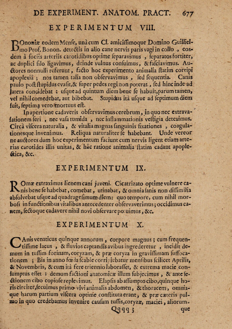 EXPERIMENTUM VIII. > : BOnofiix eodem Menfe, una cum Cl, amidlfrmoque Domino Guillief- rno Prof, Bonon. dete&is in alio cane nervis paris vagi in coito » eos¬ dem a fodis arteriis carotidibus optime fcparavimus , feparatos fortiter, ac duplici filo ligavimus, deinde vulnus confuimus, & fafciavimus. Au- dores nonnulli referunt, fado hoc experimento animalia ftatim corripi apoplexia ; nos tamen talia non obfervavimus , fed fequentia. Canis paulo poftftupidusevafitJ& fuper pedes regi non poterat, fcd hinc inde ad jatera concidebat ; ufquead quintum diem bene fe habuit,parum tamen, vel nihil comedebat, aut bibebat. Stupidus ita ufque ad feptimumdiem fuit, feptima vero mortuus eft. Ip apertione cadaveris obfervavimus cerebrum, in quo nec extrava- fationemferi , nec vafa tumida , nec inflammationis vefligia deteximus, Circa vifcera naturalia, & vitalia magnas fanguinis fixationes r coagula¬ tionesque invenimus. Reliqua naturaliter fe habebant. Unde vereor neau&ores dum hoc experimentum faciunt cum nervis ligent etiam arte¬ rias carotides illis unitas, 5c hac ratione animalia ftatim cadant apople- &ica, &c. ’ EXPERIMENTUM IX. ROmae extraximus lienem cani juveni. Cicatrizato optime vulnere ca¬ nis bene fe habebat, comebat, utinabat, & omniafani$ non diflTimilia abfolvebat ufquead quadragefimum diem: quo tempore, cum nihil mor- bofi in functionibus vitalibus antecedenter obfervaverimus; occidimus ca¬ nem, fe&oque cadavere nihil novi obfervare potuimus, &c. EXPERIMENTUM X. ' '■ / ,■ ■' v|V- 1 v :- C Anis venaticus quinque annorum , corpore magnus; cum frequen- tiffime lacus , & fluvios captandis avibus ingrederetur , incidit de¬ mum in tufTim forinam, coryzam, 8c pne coryza in graviflimam fuffoca- tionem ; Bis in anno foeda fcabie corripiebatur menfibus fcilicet Aprilis, & Novembris, & cum ita fere triennio laboraffet, & extrema macie con- fumptus cflet : demum fadioni anatomica illum fubjecimus , &antcfe* Bionem cibo copiofe replevimus. Elapfis abaflumptocibo,quinque ho¬ ris circiter, fecuimus primo vivi animalis abdomen, & thoracem, omnia- que harum partium vifcera optime conftitutaerant, & pras casteris pul¬ mo in quo credebamus invenire caufam tutfis,coryza?, maciei, aliorum- qcjqqS que