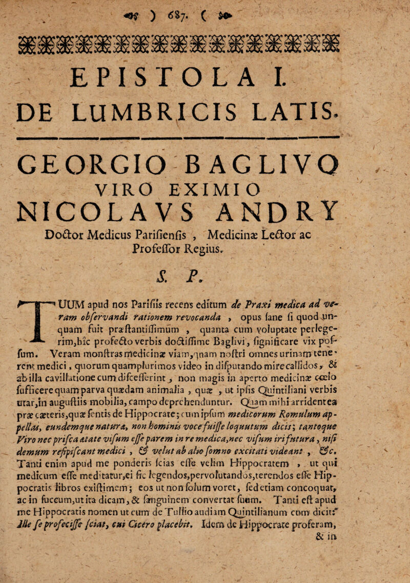 vm m EPISTOLA I. DE LUMBRICIS LATIS CEORCIO BACLIVO VIRO EXIMI O NICOLAVS AND RY Doftor Medicus Parifienfis , Medicinae Ledor ac ProfdTor Regius» - t - I P. TUUM apud nos Pari/iis recens editum de Traxi medica ad ve¬ ram obfervandi rationem revocanda , opus fane fi quod un¬ quam fuit praftantiilimum , quanta cum voluptate perlege¬ rim,hic profe&o verbis do&Ifiime Baglivi, figniiicare vix pof- fum. Veram monftras medicina? viam,qnam nofiri oinnesurinaro tene* rem medici, quorum quamplurimos video in difputando mirecallidos» & abiiia cavillatione cum difeefferint, non magis in aperto medicina? c-celo fufficerequamparva quasdam animalia , qua? , ut ipfis Quintiliani verbis trrar,in auguBiis mobilia, campo deprehenduntur. Quam mihi arridentes pra?ca?teris,qua?fentisde Hippocrate^cumipfum medicorum Romulum ap- pe lias y eundem que natur <t> non hominis vocefuijfe loquutum dicis; tantoque Viro nec prifea Atate vifum ejfe parem in re medica3nec vifum iri futura, nifi demum refpifcant medici , & velat ab alio fomno excitati videant , &c. Tanti enim apud me ponderis fcias efie velim Hippocratem > ut qiri medicum effe me ditatur,ei ftc lcgendos,pervolutandos,terendos efie Hip¬ pocratis libros exifijrnem; eos ut non foium voret, fedetiam concoquar, ac in ftrceum,ut ita dicam, & famguinem convertat fimm. Tanti eft apud me Hippocratis nomen ut cum de Tullio audiam Quintilianum cum dicit;* Ille fe profecijfe /ciaty cui Cicero placebit. Idem de Hippocrate proferam, & in