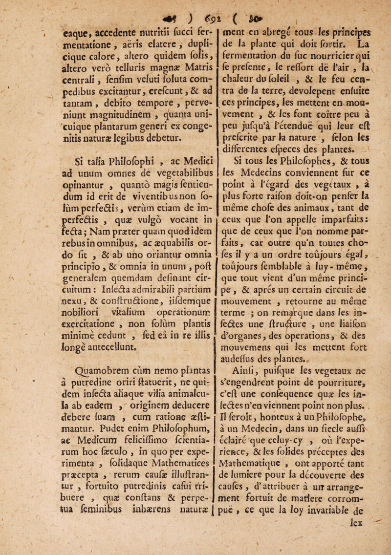 +* ) *9 caque* accedente nutritii fucci fer- mentatione, aeris elatere , dupli- cique calore, altero quidem Tolis, altero vero telluris magna? Matris centrali, fenfim veluti foluta com¬ pedibus excitantur, crelcunt, & ad tantam , debito tempore , perve¬ niunt magnitudinem , quanta uni¬ cuique plantarum generi ex conge¬ nitis naturae legibus debetur. Si talia Philofopbi , ac Medici ad unum omnes de vegetabilibus opinantur , quanto magis fentien- dum id erit de viventibusnon fo- lum perfe&is, verum etiam de im- perfe&is , qua? vulgo vocant in fe&a; Nam praeter quam quod idem rebus in omnibus, ac aequabilis or¬ do fit , & ab uno oriantur omnia principio , & omnia in unum , poli generalem quemdam definant cir¬ cuitum: Infe&a admirabili partium nexu, & confirudione, iifdemque nobiliori vitalium operationum exercitatione , non foliim plantis minime cedunt , fed ea, in re iliis longe antecellunt» Quamobrem cum nemo plantas a putredine oriri ftatuerit, ne qui¬ dem infedta aliaque vilia animalcu- la ab eadem , originem deducere debere luam , cum ratione illi¬ mantur. Pudet enim Phifofophum, ac Medicum felicilfimo fckntia- rum hoc fa?euIo , in quo per expe¬ rimenta , folidaque Mathematices praecepta , rerum caula? iliuflran- fcur , fortuito putredinis calui tri¬ buere , qua? conflans & perpe- { lua feminibus inhaerens naturi J ( ment en abrege tous les principes de ia piante qui doit fortir. La fermentation du fuc nourricierqui fe prefente, le relfort de Pair , h chaleur du foleil , & le feu cen¬ tra de la terre, devolepent enluite ces principes, les mettent en mou- vement , & les font coitre peu a peu jufqu’a Petendue qui leur elt prefcrite par h nature , felon les differentes efpeces des plantes* . i; Si tous les Philolophes, & tous les Medecins conviennent fur ce point a Pegardf des vegctaux , a plus forte raifon doit«on penfer la meme chofe des animaux, tant de ceux que Pon appelle imparfaits; que de ceux que Pon nomme par- faits, car outre qu’n toutes cho- fes i! y a un ordre toujours egal, toujours femblable a Iu y- meme, que tout vient d’un meme princi¬ pe, & apres un certain circuit de mouvement , retourne au meme terme ; on remarque dans les in¬ feres une ftrucfxure , une liaifbn d5organes, des operations, & des mouvemens qui les mettent fort audetfus des plantes. Ainfi, puifque les vegetaux ne skngendrent point de pourriture, e’ell une confequence quae les in- le&esn’en viennent point non plus. Il feroit, honteux a unPhilofopbe* a un Medecin, dans un fiecle aufis echire que cefuy- cy , ou Pexpe- rieace, & les folides preceptes Jes Mathematique , om apporte tant de fumiere pour la decou verte des caules, d’attribuer a mrarrange- ment fortuit de maftere corrom- pue , ce que la loy invariable de lex f *