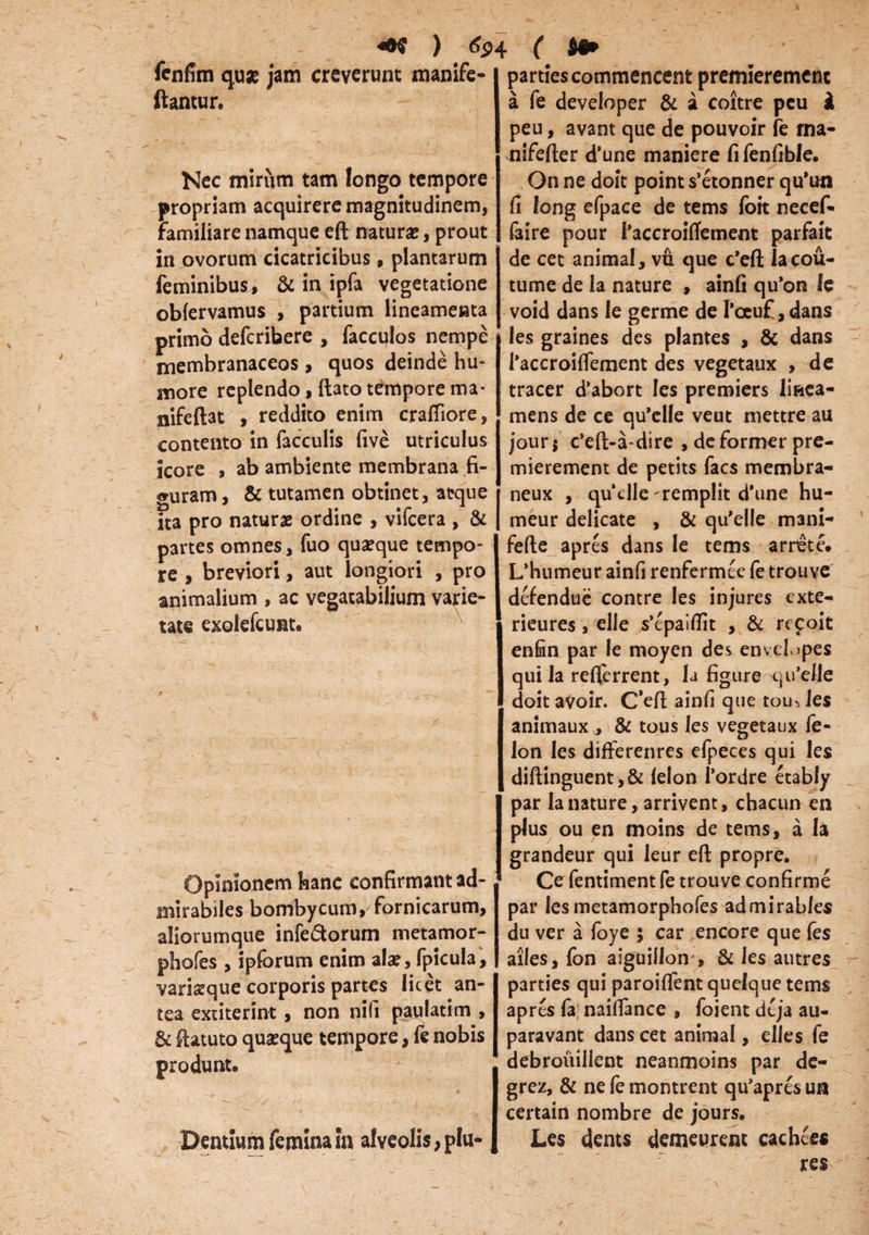 ) 6<h ( fenfim quae jam creverunt manife flantur. Nec mirum tam longo tempore propriam acquirere magnitudinem, familiare namque eft natura;, prout in ovorum cicatricibus, plantarum feminibus, & in ipfa vegetatione obfervamus , partium lineamenta primo deferibere , facculos nempe membranaceos, quos deinde hu¬ more replendo, flato tempore ma* nifeftat , reddito enim crafliore, contento in faeculis live utriculus icore , ab ambiente membrana fi¬ guram , & tutamen obtinet, atque Tta pro naturae ordine , vifcera , & partes omnes, fuo quaeque tempo¬ re , breviori, aut longiori , pro animalium , ac vegatabilium varie¬ tate exolefcunt. i Opinionem hanc confirmant ad¬ mirabiles bombycum, fornicarum, aliorumque infe&orum metamor- phofes , ipforum enim alae, fpicula, variaeque corporis partes licet an¬ tea exciterint , non nili paulatim , & ftatuto quaeque tempore, fe nobis Dentium femina in alveolis, plu* parties commencent premieremenc a fe developer & a coitre peu & peu, avant que de pouvoir fe ma- nifefter d’une maniere fi fenfible. On ne doit point s’etonner qu*un fi long efpace de terris foit necef- faire pour 1’accroifTement parfait de cet animal, vu que c*eft lacou- tume de la nature , ainfi qu*on le void dans le germe de 1’ceuf, dans les graines des plantes , & dans 1’accroiflement des vegetaux , de tracer d’abort les premiers liaea- mens de ce qu*elle veut mettre au jour$ c’eft-a-dire , deformer pre- mierement de petits faes membra- neux , quclle-remplit d’une hu- meur delicate , & qu^lle mani- fefte apres dans le tems arrete. L*humeur ainfi renfermee fe trouve defendue contre les injures exte- rieures, elle s’epai(Tit , & repoit enfin par le moyen des envel>pes qui la reflerrent, la figure qu’elle doit avoir. C’efl ainfi que tou> les animaux , & tous les vegetaux fe- lon les differenres efpeces qui les diftinguent,& lelon 1’ordre etably par la nature, arrivent, chacun en plus ou en moins de tems, a la grandeur qui leur eft propre. Ce fentiment fe trouve confirme par lesmetamorphofes admirables du ver a foye ; car encore que fes ailes, fon aiguillon , & les autres parties qui paroifient quelque tems apres la; nailTance , foient deja au- paravant dans cet animal, elles fe debrouillent neanmoins par dc- grez, & ne fe montrent qu’apres un certain nombre de jours. Les dents demeurent cachees res