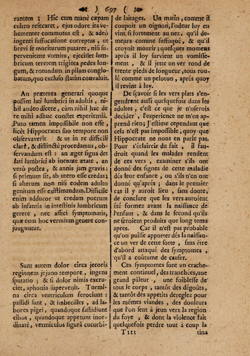 «®$ ) C$>7 ( nntem ; Hic ctim mane ca?pam cultro refecaret s ejus odore ita ve¬ hementer commotus eft , & adeo ingenti fufFocatione correptus , ut brevi fe moriturum putaret, nifi fu- perveniente vomitu / ejeciffet lum¬ bricum teretem triginta pedes lon¬ gum, & rotundam in pilam congio- batuiBjCjuo excfufo ftatim convaluit. An praeterea generari quoque poUint lati lumbrici in adultis, ni¬ hil audeo dicere, cum nihil hac de re mihi adhuc confiet experientia. Puto tamen impoffibile non ede , licet Hippocrates fuo tempore non obfervaverit & ut in re difficilr clar£, & diftin&eprocedamus, ob- iervandum efl : an asger figna det lati lumbrici ab ineunte setate , an vero poflea , & annis jam gravis: fi primum fit, ab utero ede credas; fi alterum non nifi eodem adulto genitum ede exiftimandum.Difficile enim adducor ut credam puerum ab infantia in intedinis lumbricum gerere , nec affici fymptomatis, qua* cum hoc vermium genere con- juugtintur. Sunt autem dolor circa jecoris regionem jejuno tempore , ingens fputatio ; & fi dolor nimis excru¬ ciet, aphonia fuperveqit. Tormi¬ na circa ventriculum ferociunt : pallidi funt , & imbecilles , ad la¬ bores pigri, quandoque fadldiunt cibos , quandoque appetunt inor¬ dinate, vermiculos figura cucurbi- de laitages. Ufl matln , comme tf coupoit un olgnonjbdeur luy en vint fi fortement au nez, qu'il de- rnepra comme foffoque, & qu’il croyoit mourir; quelques momeas apres il loy furvient un vomifle- ment , & il jette un ver rond de trente piedsde longueur ,tous rou- le comme un peloton , apres quoy il revint a luy. De fcavoir fi les vers plats s'en- gendrent 3udi quelquefois dans les adultes , c’ed ce que je nbferois, decider', Pexperience ne m’en ap- prend rien; Jbftime cependant que cela nsed pas impolfible, qnoy que Hippocrate ne nous en parle pas. Pour s’eclaircir du fait , il fau- droit quand les malades rendent de ces vers , examiner s’ils ont donne des fignes de cette maladic des leur enfance , ou $’ifs n’en ont donne qubpres ; dans ie premier cas i! y auroit lieu , fans doute, de conclure que les versauroient ete formez avant Ia naifiatace de Penfant , & dans Ie fecond qu’ils ne feroient produits que long tems apres. Cari! n’ed pas probable qu’on puifle apporter des lanaifian- ce un ver de cette forte , fans etre d’abord attaque des fymptomes , qu’il a coutume de caufer. Ces fymptomes font un crache- ment continuel, des tranchees,une grand pileur , une foiblefie de' tout Ie corps , tantot des degouts, & tantot des appetits dereglez pour les memes viandes , des douieurs que Pon fent a jeun vers la region du foye , & dont Ia violence fait quelquefois perdre tout a coup Ia Tttt tina