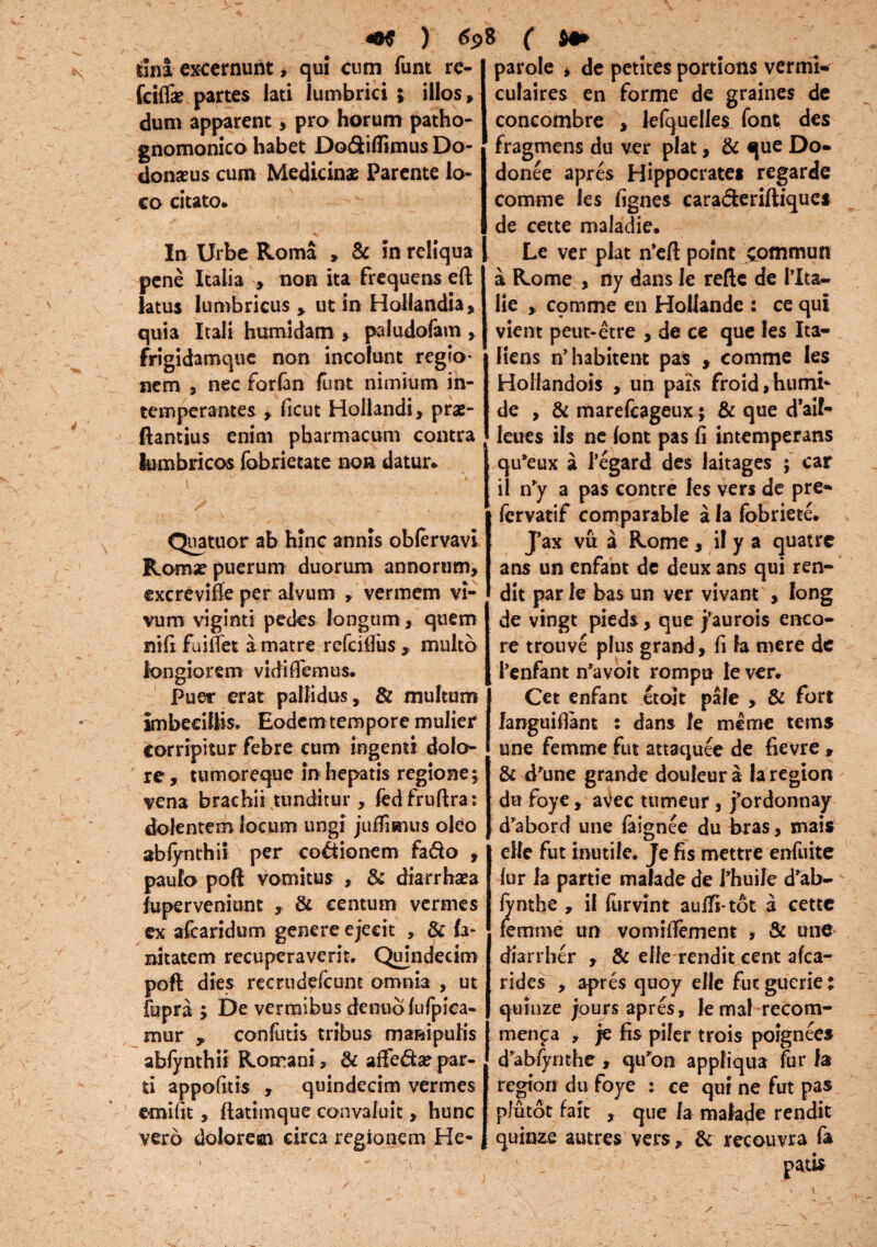 dna excernunt, qui cum funt re- fciflk partes lati lumbrici ; illos, dum apparent, pro horum patho- gnomonico habet Do&iflimus Do¬ donaeus cum Medicinae Parente lo¬ co citato. In Urbe Roma , & in reliqua pene Italia , non ita frequens eft latus lumbricus , ut in Hollandia, quia Itali humidam , paludofam , frigidamque non incolunt regio¬ nem , nec forfan funt nimium in¬ temperantes , ficut Hollandi, pras- ftantius enim pharmacum contra lumbricos fobrietate non datur. Quatuor ab hinc annis obfervavi Roma? puerum duorum annorum, excrevifte per alvum , vermem vi¬ vum viginti pedes longum, quem nifi fuiffet k matre refcilfus , multo longiorem vidiflemus. Puer erat pallidus, & multum Imbecillis. Eodem tempore mulier corripitur febre cum ingemi dolo¬ re, tumoreque in hepatis regione; vena brachii tunditur , fedfruftra: dolentem locum ungi juffimus oleo abfynthii per coctionem fa&o , paulo poft vomitus , & diarrhaea iuperveniunt , & centum vermes ex afcaridum genere ejecit , & fa¬ ni tatem recuperaverit. Quindecim poft dies recrudefcunt omnia , ut fupra j De vermibus dentio fufpica- mur , confutis tribus manipulis abfynthii Rorrani, & affe&a? par¬ ti appofitis , quindecim vermes emifit, ftatimque convaluit, hunc vero dolorem circa regionem He- parole , de petites portions vermi* culaires en forme de graines de concombre , lefquelles font des fragmens du ver piat, & que Do- donee apres Hippocratei regarde comme les fignes cara&eriftiques de cette maladie. Le ver piat n*eft point commun a Rome , ny dans le reftc de PIta— He , comme en Hollande : ce qui vient petit-etre , de ce que les Ita- Hens n’habitent pas , comme les HoHandois , un pais froid,humi‘ de , & marefcageux y & que d'aif- leues iis ne font pas fi intemperans qu*eux a 1’egard des laitages ; car il n’y a pas contre les vers de pre* fervatif comparable a la fobriete. Jax vu a Rome, ii y a quatrc ans un enfant de deux ans qui ren- dit par le bas un ver vivant , Iong de vingt pieds, que j3aurois enco- re trouve plus grand, fi la mere de 1’enfant n^voit rompu le ver. Cet enfant etoit pale , & fort fanguifiant : dans le me me tems une femme fut attaquee de fievre , & d'une grande douleur a la region du foye, aVec tumeur , j’ordonnay d^abord une faignee du bras, mais elle fut inutile. Je fis mettre enfuite fur la partie malade de fhuile d’ab- fynthe , il furvint auffi-tot a cette femme un vomifiement , & une diarrber , & elle rendit cent afca- rides , apres quoy elle fut guerie; quinze jours apres, femal recom- menfa , je fis piler trois poignees d’abfynthe, qu^on appliqua fur la region du foye : ce qui ne fut pas plutot fait , que h malade rendit quinze autres vers, & recouvra fa