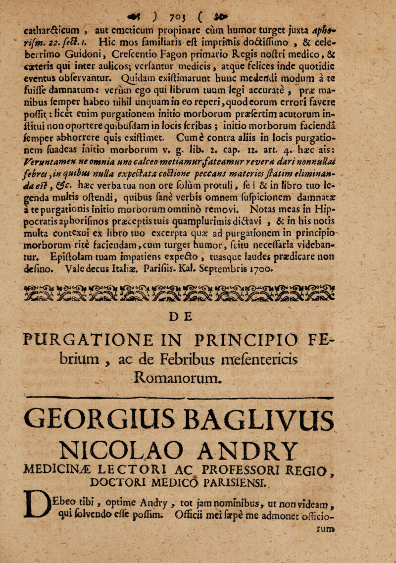 cathar&icum , aut emeticum propinare cum humor turget juxta apftt~ rifm. 22.fett.i. Hic mos familiaris eft imprimis do&iflimo , & cele¬ berrimo Guidoni, Crefcentio Fagon primario Regis noftri medico, & eaeteris qui inter aulicos; verfantur medicis, atque felices inde quotidie eventus obfervantur. Quidam exiftimarunt hunc medendi modum a te fuifle damnatum^ verum ego qui librum tuum legi accurate , prae ma¬ nibus femper habeo nihil unquam in eo reperj^quodeorum errori favere p olfit: licet enim purgationem initio morborum prariertim acutorum in- ftitui non oportere quibufdam in locis feribas ; initio morborum facienda femper abhorrere quis exiftimet. Cum e contra aliis in locis purgatio¬ nem fuadeas initio morborum v. g. lib. z. cap. n. art. 4. haec ais: Veruntamen ne omnia uno calceo metiamur fateamur revera dari nonnulla* febres,in quibus nulla expetat a coctione peccans materies fiatim eliminan¬ da eFi y hxc verba tua non ore folum protuli, fe i & in fibro tuo le¬ genda multis oftendi, quibus fane verbis omnem dufpicionem damnatae a te purgationis initio morborum omnino removi. Notas meas in Hip¬ pocratis aphorifmos praeceptis tuis quamplurimis di&avi , & in his notis multa contexui ex libro tuo excerpta quae ad purgationem in principio morborum rite faciendam,cum turget humor, fcitu neceffaria videban¬ tur, Epiftolam tuam impatiens expe&o , tuasque laudes praedicare non dcfino, Vale decus Italiae. Parifiis. Kal. Septembris 1700. D E PURGATIONE IN PRINCIPIO FE- brium , ac de Febribus mefentericis Romanorum. gForgilisbag livus NICOLAO ANDRY MEDICINA LECTORI AC PROFESSORI REGIO, DOCTOR.I MEDICO PAR.ISIENSI. DEbeo tibi , optime Andty , tot jam nominibus, ut non videam, qui lolvendo efle poflim. OfHcii mei farpe me admonet officio- rum