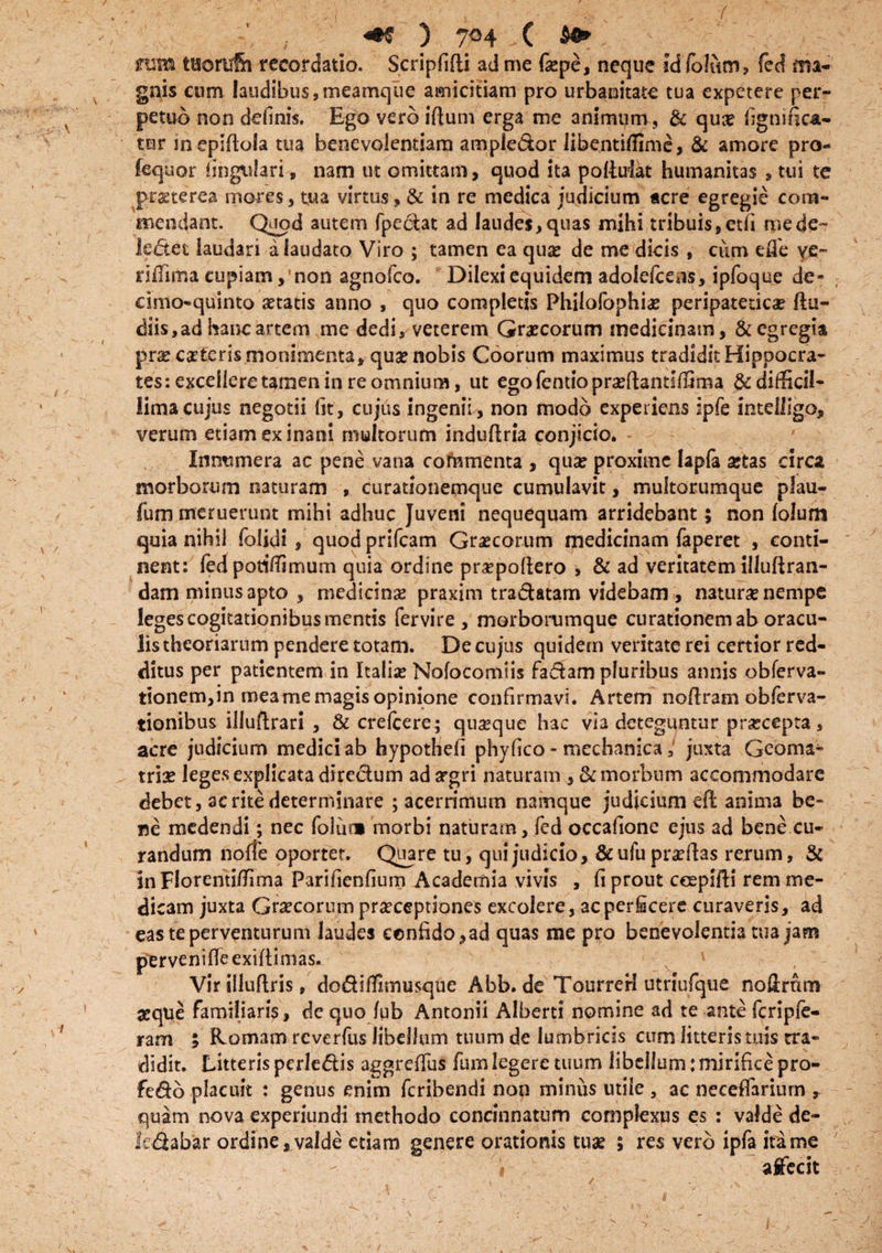 ) 7°4 ( $0* rcm tttorufh recordatio. Scripfifli ad me fepe, neque id folum, fed ma¬ gnis cum laudibus, meamque amicitiam pro urbanitate tua expetere per¬ petuo non definis. Ego vero iftum erga me animum, & qua? fignifica- tnr in epiftoia tua benevolentiam ample&or libe.ntiffmve, & amore pro- fequor lingulari, nam ut omittam, quod ita potolat humanitas , tui te praeterea mores, tua virtus , & in re medica judicium acre egregie com¬ mendant. Quod autem fpecfat ad laudes,quas mihi tribuis,ctfi me de¬ lectet laudari a laudato Viro ; tamen ea qua? de me dicis , cum effe ve- riffima cupiamnon agnofco. Dilexi equidem adolefcens, ipfoque de- cimo-quinto aetatis anno , quo completis Philofophia? peripatetica ftu- diis, ad hanc artem me dedi, veterem Graecorum medicinam, & egregia praecaetcrismonimenta, quae nobis Coorum maximus tradiditHippocra- tes: excellere tamen in re omnium, ut ego (endo praeftantifiSma & difficil¬ lima cujus negotii fit, cujus ingenii, non modo experiens ipfe intelligo, verum etiam ex inani multorum induftria conjicio. Innumera ac pene vana commenta , quae proxime lapfa aetas circa morborum naturam , curationemque cumulavit, multorumque plau- fum meruerunt mihi adhuc Juveni nequequam arridebant; non lolum quia nihil folidi , quod prifcam Graecorum medicinam faperet , conti¬ nent: fed poti/Timum quia ordine praepoftero , & ad veritatem illuftran- dam minus apto , medicinae praxim tra&atam videbam, naturae nempe leges cogitationibus mentis fervire , morborumque curationem ab oracu¬ lis theoriarum pendere totam. De cujus quidem veritate rei certior red¬ ditus per patientem in Italiae Nofocomiis factam pluribus annis obferva- tionem,in mea me magis opinione confirmavi. Artem noftram obferva- tionibus illuftrari , & crelcere; quaeque hac via deteguntur praecepta, acre judicium medici ab hypothefi phyfico - mechanica; juxta Geoma- triae leges explicata directum ad argri naturam morbum accommodare debet, ac rite determinare ; acerrimum namque judicium eft anima be¬ ne medendi; nec folum morbi naturam, fed occatione ejus ad bene cu¬ randum noffe oportet. Quare tu, qui judicio, &ufu proflas rerum, & inFlorenti/Tima Parifienfium Academia vivis , fi prout ceepifti rem me¬ dicam juxta Graecorum praeceptiones excolere, acperScere curaveris, ad eas te perventurum laudes confido,ad quas me pro benevolentia tua jam pervenifTe exiftimas. Virilluflris, do&iflimusque Abb.de Tourrerf utriufque no ferum aeque familiaris , de quo fub Antonii Alberti nomine ad te ante feripie- ram ; Romam reverfus libellum tuum de lumbricis cum litteris tuis tra¬ didit. Litteris perledis aggreffus furn legere tuum libellum: mirifice pro- fedo placuit : genus enim feribendi non minus utile , ac neceffariurn , quam nova experiundi methodo concinnatum complexus es : valde de¬ le dabar ordine, valde etiam genere orationis tuae 5 res vero ipfa ita me « affecit