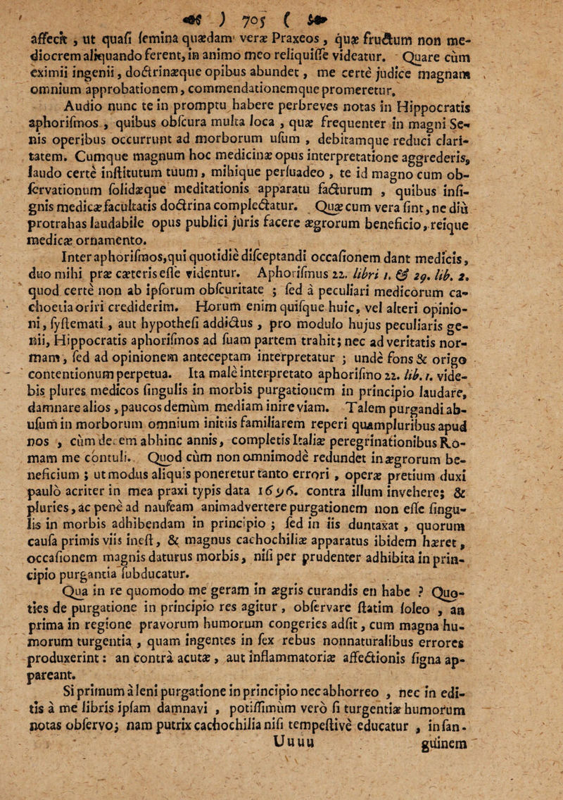 affeci , ut quafi femina quasdanv verae Praxeos, quas frudum non me¬ diocrem aliquando ferent, in animo meo reliquitfe videatur. Quare cum eximii ingenii, do<5trinasque opibus abundet, me certe judice magnam omnium approbationem, commendationemque promeretur. Audio nunc te in promptu habere perbreves notas in Hippocratis aphorifmos , quibus obfcura multa loca , quae frequenter in magni Se-» nis operibus occurrunt ad morborum ulum , debitamque reduci clari¬ tatem. Cumque magnum hoc medicinae opus interpretatione aggrederis, laudo certe inftitutum tuum, mihique perfuadeo , te id magno cum ob- fcrvationum folidaeque meditationis apparatu fadurum , quibus infi- gnis medicae facultatis dodrina compledatur. Quse cum vera fint, ne diu protrahas laudabile opus publici juris facere aegrorum beneficio, reique medicae ornamento. Inter aphorifmos,qui quotidie difceptandi occafionem dant medicis, duo mihi prae caeteriseffe videntur. Aphorifmus zz. libri u & 29, lib. 2. quod certe non ab ipforum obfcuritate ; fed a peculiari medicorum ca- choetiaoriri crediderim. Horum enim quifque huic, vel alteri opinio¬ ni, fyfiemati, aut hypothefi addidus , pro modulo hujus peculiaris ge¬ nii, Hippocratis aphorifmos ad fuam partem trahit; nec ad veritatis nor¬ mam , fed ad opinionem anteceptam interpretatur ; unde fons & origo contentionum perpetua. Ita male interpretato aphorifmo 11. lib.r. vide¬ bis plures medicos fingulis in morbis purgationem in principio laudare, damnare alios, paucos demum mediam inire viam. Talem purgandi ab- ufum in morborum omnium initiis familiarem reperi quampluribus apud nos , cum de, em abhinc annis, completis Italias peregrinationibus Ho¬ rnam me contuli. Quod cum non omnimode redundet integrorum be¬ neficium 5 ut modus aliquis poneretur tanto errori , operas pretium duxi paulo acriter in mea praxi typis data 16^6. contra illum invehere; & pluries,ac pene ad naufeam animadvertere purgationem non efie fingu- lis in morbis adhibendam in principio ; fed in iis duntaxat , quorum caufa primis viis ineft, & magnus caehochilias apparatus ibidem haeret, occafionem magnis daturus morbis, nifiper prudenter adhibita in prin¬ cipio purganda fubducatur. Qua in re quomodo me geram in aegris curandis en habe ? Quo¬ ties de purgatione in principio res agitur , obfervare fhtim loleo , an prima in regione pravorum humorum congeries adfit, cum magna hu¬ morum turgentia , quam ingentes in fex rebus nonnaturalibus errores produxerint: an Contra acutas, aut inflammatorias affedionis figna ap¬ pareant. Si primum a leni purgatione in principio nec abhorreo , nec in edi¬ tis a me libris ipfam damnavi , potitfimum vero fi turgentia? humorum notas obfervo; nam putrixcachochilianifi tempeftive educatur , infan. Uuuu gtiinem