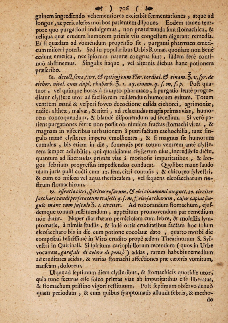 gulnem Ingrediendo vehementiores excitabit fermentationes , atque ad longos , ac periculofos morbos patientem difponet. Eodem tamen tem¬ pore quo purgationi indulgemus , non praetereunda funtftomachica, & reliqua quae crudum humorem primis viis congeftum digerant remedia* Et 11 quadam ad vomendum propenfio fit , purganti pharmaco emeti¬ cum mifceri poteft. Sed in popularibus Urbis Roma*, quoniam non bene cedunt emetica* necipforum natura? congrua funt , iifdem fere conti¬ nuo abftinemus. Singulis itaque , vel alternis diebus hanc potionem praefcribo. decottfen&jart, & epitimicum Flor. cordial, & sinam, J. V.fyr, de eichor. nicol. cum dupl. rhabarb, 5. t. aq, cinam, q, f.m^f.p, Poft qua- tuor , vel quinque horas a fumpto pharmaco, Ci purgatio lente progre¬ diatur cly flere utor ad faciliorem reddendum humorum exitum. Totum ventrem mane & vefperi foveo decoclione calida cichorei, agrimonia?, radie, altheae, malvae, & nitri , ad relaxandas magis primas vias, humo¬ rem concoquendum, & blande difponendum ad feceftum. Si vero pa¬ tiens purgationes ferre non poflitob nimium fra&as ftomachi vires , & magnam in vifceribus turbationem a putri fadam cachochilia, tunc finr- gulo mane clyfteres impero emollientes , & fi magnus fit humorum cumulus , bis etiam in die, fomentis per totum ventrem ante clyfte- rem femper adhibitis y qui quotidianus dyfterum ufus, incredibile didu, quantum ad liberandas primas vias a morbolis impuritatibus » & lon¬ gos febrium progreffus impediendos conducat. Quolibet mane laudo ufum juris pulli codi cum J2. fem. citri contufis , & chicoreo fylveftri, & cum eo mifceovel aqua theriacalem , ve! fequens eleofaccharum n©- ftrum ftomachieum. Ifc. ejfentia citri ^fpir it hs rofarfim, (f olei cinamomi angutt. 20, circiter facchari candiperfetaceum trajefti q.f. m.f eleofaccharum, cujus capiatfin- gulo mane cum ju[cHbl>, t. circiter. Ad roborandum ftomachum, ejuf- demque tonum reftituendum , appetitum promovendum par remedium non datur* Nuper diarrhseam perniciofam cum febre, & moleltis fym- ptomatis» a nimiis (ludiis , & inde ortis cruditatibus fad3m hoc folum cleofaccharo bis in dic cum potione cocolatae dato , quarto morbi die compefcui felicrfiime in Viro erudito prope aedem Theatinorum S. Syl- veftri in Quirinali. Si fpiritum rariophillorum recentium ( quos in Urbe vocamus ,garofalt di colore di ponzp ) addas, rarum habebis remedium ad cruditates acidas, & varias ftomachi affediones prae ceteris vomitum, naufeam, dolo rem. Ufquead feptimam diem cfyfleribus, 8c ftomachicis quotidie utor,’ quia tunc fecurus efte foleo primas vias ab impuritatibus efle liberatas, & ftomachum priftino vigori reftitutum. Poft fepttmumobfervo denuo quam periodum , & cum quibus fymptomatis affumit febris, & metho¬ do