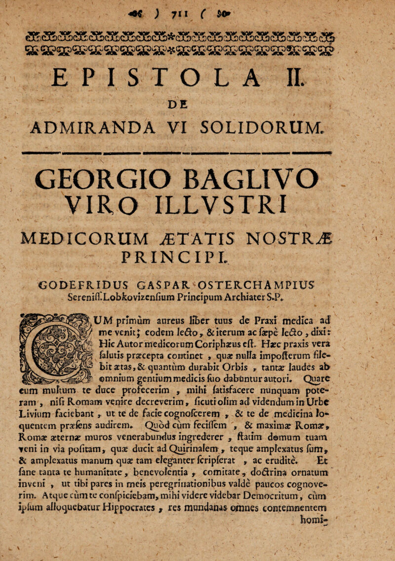 Vtfr «w W vw ifw ww ww to ww,» ww ww ww ntw vw wj» iw ini» «w wj» c3Bx£5cu&c3E(3&a5) c5Cp Q& Q^enDQ^QZ-QL^QCoc^qiro^Q^c^^ «nt 4dt jiat -wd». «a *» wflcfc. <m)k **. * ^ofe jteit s^wt ^ctl ^#c*k 4&fe, <40^ EPISTOLA II, DE ADMIRANDA VI SOLIDORUM. GEORGIO BAGLIVO VIRO ILLVSTRI MEDICORUM ITATIS NOSTRAE PRINCIPI, v-. 'i“. GODEFRIDUS GASPAR. OSTER.CHAMPIUS ScreniflXobkovizenfium Principum Archiater S.P. /  f > “ * • 7 • ‘ ■' • .•:.; ; , ' 'V t.+ . : ■' \\ \ UM primum aureus fiber tuus de Praxi medica ad me venit J eodem ledo, & iterum ac faepe ledo 3 dixi: Hic AutormedicorumConpbaeuseft. Haeepraxis vera falutis prscepta continet , quae nulla impofferum file- bit atas,& quantum durabit Orbis , tantae laudes ab ©mnium gentium medicis fuo dabuntur autori. Quare duce profecerim , mihi fatisfacere nunquam pote¬ ram , niCi Romam venire decreverim, ficuti ofim ad videndum in Urbe Livium faciebant, ut te de facie cognofcerem , & te de medicina Io- quentem praefens audirem*. Quod cum feeiflem & maximae Rotnse, Romae aeternae muros venerabundus ingrederer , ftatim domum tuam veni in via politam, qua? ducit ad Quirinalem , teque amplexatus fum, & amplexatus manum quae tam eleganter leripferat , ac erudite. Et fane tanta te humanitate , benevolentia , comitate, dodrina ornatum inveni , ut tibi pares in meis peregrinationibus valde paucos cognove¬ rim. A tque cum te confpiciebam,. mihi videre videbar Democritum, cum iplum alloquebatur Hippocrates t res mundanas omnes contemnentem horni- ' . «-W’ eum multum te i