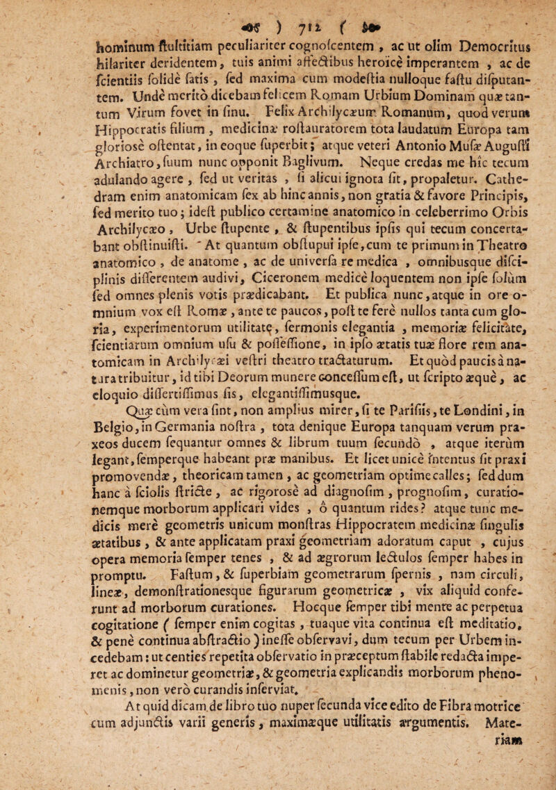 hominum ftultitiam peculiariter cognokentem , ac ut olim Democritus hilariter deridentem , tuis animi aftetfibus heroice imperantem , aede fcientiis folide fatisfed maxima cum modeflia nulloque faftu difcutan- tem. Unde merito dicebam felicem Romam Urbium Dominam qua? tan¬ tum Virum fovet in finu. Felix ArChjJycamrr, Romanum, quodverun* Hippocratis filium , medicina,* roftauratorem tota laudatum Europa tam gloriose oftentat, in eoque fuperbit; atque veteri Antonio Mufe Augufl? Archiatro ,fuum nunc opponit BagHvum. Neque credas me hic tecum adulando agere , fed ut veritas , fi alicui ignota fit, propaletur. Cathe¬ dram enim anatomicam fex ab hinc annis, non gratia & favore Principis, fed merito tuo; ideft publico certamine anatomico in celeberrimo Orbis Archilycaeo , Urbe Aupente , & Aupentibus ipfis qui tecum concerta¬ bant ohflinuifli. 'At quantum obfiupui ipfe,cum te primum in Theatro anatomico , de anatonae , ac de univerfa re medica , omnibusque dlfci- plinis difierentem audivi, Ciceronem medice loquentem non ipfe folurn fed omnes plenis votis praedicabant» Et publica nunc,atque in ore o- mnium vox efi Roma?, ante te paucos, pofi te fere nullos tanta cum glo¬ ria, experimentorum utilitat^, fermonis elegantia , memoria? felicitke, fcientiarum omnium ufu & pofleflione, in ipfo aetatis tua? flore rem ana¬ tomicam in Archilycasi veflri theatro tra&aturum. Et quod paucis a na- t aratribuitur, id tibi Deorum munere Gonceflumeft, ut feripto seque, ac eloquio diflerti/fimus fis, elegantifiimusque. Qua? cum vera fint, non amplius mirer, fi te Parifiis, te Londini, in Belgio, in Germania noflra , tota denique Europa tanquam verum pra- xeos ducem fequantur omnes & librum tuum fecundo , atque iterum legant, femperque habeant pra? manibus. Et licet unice Intentus fit praxi promovenda?, theoricam tamen , ac geometriam optime calles; fed dum hanc a fciolis flride , ac rigorose ad diagnofim , prognofim, curatio¬ nemque morborum applicari vides , 6 quantum rides? atque tunc me¬ dicis mere geometris unicum monftras Hippocratem medicina? fingulis setatibus , & ante applicatam praxi geometriam adoratum caput , cujus opera memoria femper tenes , & ad a?grorum le&ulos femper habes in promptu. Faftum,& fuperbiam geometrarum (pernis , nam circuli, linea?, demonftrationesque figurarum geometrica? , vix aliquid confe¬ runt ad morborum curationes. Hoeque femper tibi mente ac perpetua cogitatione ( femper enim cogitas, tuaque vita continua efl; meditatio, & pene continua abftra&io ) inefle obfervavi, dum tecum per Urbem in¬ cedebam : ut centies repetita obfervatio in praeceptum flabile reda&a impe¬ ret ac dominetur geometria?, & geometria explicandis morborum pheno- menis, non vero curandis inferviat* At quid dicarn.de libro tuo nuper fecunda vice edito de Fibra motrice cum adjun&is varii generis, maxima?que utilitatis argumentis. Mate¬ riam