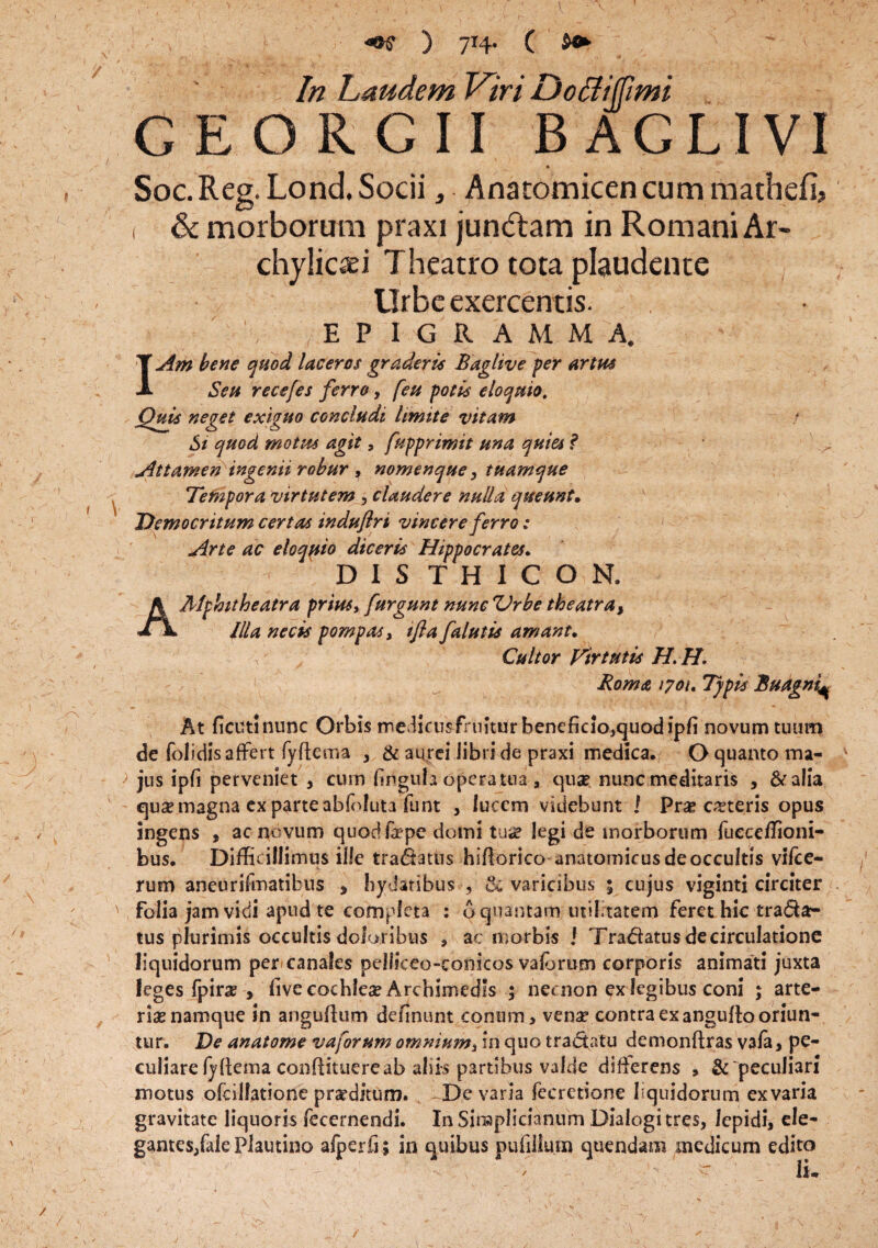 / y v ) 714. ( In Laudem Viri D ocii (fimi GEORGII BAGLIVI ■ ' r~ • v . Soc. Reg. Lond. Socii, Anatomicen cum matbefi, < & morborum praxi jundtam in Romani Ar- chylicaei Theatro tota plaudente Urbe exercentis. EPIGRAMMA. IAm bene quod laceros graderis Baglive per artus Seu recefes ferro, feu potis eloquto. Quis neget exiguo concludi limite vitam Si quod motus agit, fupprimit una quia ? Attamen ingenii robur , nomenque, tuamque Tempora virtutem , claudere nulla queunt• Democritum certas indufiri vincere ferro: Arte ac eloquio diceris Hippocrates. DIS THICON, A Mphitheatra prius, furgunt nunc Urbe theatra, Illa necis pompas, ifla falutis amant. Cultor Virtutis H. H. Roma /yoi. Typis Buagni^ At fictftinunc Orbis medicimfruittir beneficio,quod ipfi novum tuum de folidis affert fyfiema , & aurei libri de praxi medica. O quanto ma¬ jus ipfi perveniet , cum finguta opera tua , quae nunc meditaris , & alia quae magna ex parte abfoluta fu nt , lucem videbunt ! Praecuteris opus ingens , ac novum quodfaepe domi tuse legi de morborum fueceffioni- bus. Difficillimus ille tradatus hifiorico anatomicus de occultis vilce- rum aneurifmatibus > bydatibus , & varicibus 5 cujus viginti circiter folia jam vidi apud te completa : o quantam utilitatem feret hic tradar tus plurimis occultis doloribus , ac morbis j Tradatusdecirculatione liquidorum per canales pelliceo-eonicos vaforum corporis animati juxta leges fpirae , five cochlea Archimedis ; nei non ex legibus coni ; arte¬ riae namque in anguftum definunt conum, venae contra ex anguflo oriun¬ tur. De anatome vaforum omnium, in quo tradatu demonftras va/a, pe¬ culiare fyfiema confiituere ab aliis partibus valde difierens , & peculiari motus olcillatione praeditum. De varia fecretione liquidorum exvaria gravitate liquoris fecernendi. In Siraplicianum Dialogi tres, lepidi, ele¬ gantes, (ale Plautino afperfi; in quibus pufiliuin quendam medicum edito ' /' - li* / f