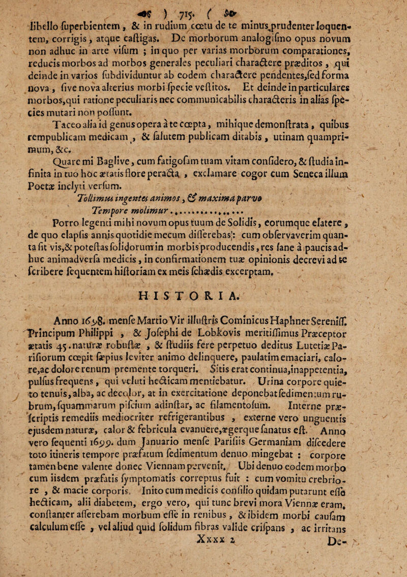 • . r )  715* ( libello fuperbientem, & in rudium ccetu de te mlnus^prudenterloquen'- tcm, corrigis, atque caftigas. De morborum analogifmo opus novum non adhuc in arte vilum ; in quo per varias morborum comparationes reducismorbosad morbos generales peculiari chara&ere proditos , qui deinde in varios fubdividuntur ab eodem chara&ere pendentes/ed forma nova , five nova alterius morbi fpecie veftitos. Et deinde in particulares morbos,qui ratione peculiaris nec communicabilistharaderis in alias (p£- cies mutari non poliunt. Taceo alia id genus opera a te coepta, mihiquedemonftrata, quibus rempublicam medkam , & falutem publicam ditabis , utinam quampri- * Quare mi Baglive, cum fangofam tuam vitam confidero, & ftudia in¬ finita in tuo hoc acatis flore peracta, > exclamare cogor cum Seneca illum Poeta? inclyti verfum. ' k Tolhmm ingentes animos , & maxima parva Tempore moiimtsr Porro legenti mihi novum opus tuum cje Solidis, eorumque elatere , de quo elapfis annis quotidie mecum differebas’: cum obfervaverim qban- ta fit vis,&poteftasfolidorunrin morbis producendis, res fane a,paucis ad¬ huc animadverfa medicis, in confirmationem tua? opinionis decrevi ad te fcribere fequemem hiftoriam ex meis fcha?dis excerptam. HISTOKIA. Anno menfe Martio Vir illuftrisCominicusHaphnerSereniT, v Trincipum Philippi , & Jofephi de LobEovis meritiffimus Pra?ceptor setatis 45.natura? robufia? , fiudiis fere perpetuo deditus Lutetia? Pa- rifiorum coepit fsepius leviter animo delinquere, paulatim emaciari, calo¬ re,ac dolore renum premente torqueri. Sitis erat continua,inappetentia, pulfus frequens, qui veluti hedicam mentiebatur. Urina corpore quie¬ to tenuis, alba, ac decolor, at in exercitatione deponebatledimentumru- brum,fquammarum pifciirm adinftar, ac filamentoium. Interne prae- fcriptis remediis mediocriter refrigerantibus , externe vero unguentis ejusdem natura?, calor & febricula evanuere,Tgerque fanatus eli Anno vero fequenti 1629. dum Januario menfe Parifiis Germaniam difcedere toto itineris tempore praefatum (edimentum denuo mingebat : corpore tamen bene valente donec Viennam pervenit. Ubi denuo eodem morbo cum iisdem praefatis fymptomatis correptus fuit : cum vomitu crebrio¬ re ,& macie corporis, Inito cum medicis confilio quidam putarunt eflb he&icam, alii diabetem, ergo vero, qui tunc brevi mora Vienna? eram, conftanter afferebam morbum efle in renibus, & ibidem morbi caufam calculum efle , vel aliud quid folidum fibras valide crifpans , ac irritans •t.