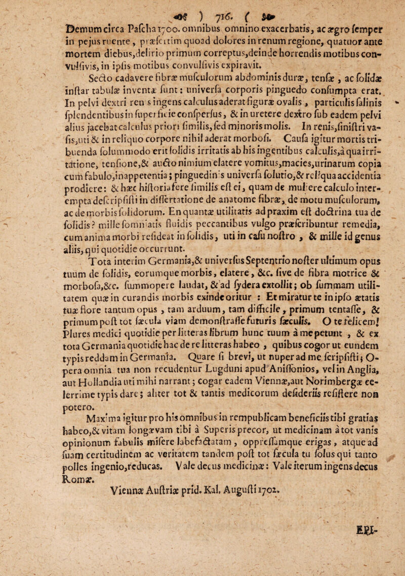 Bemum circa Pafcba 1700. omnibus omnino exacerbatis, ac argro femper in pe jus ruente, prsefcittm quoad dolores in renum regione, quatuorante mortem cliebus,de!irio primum correptus,deinde horrendis motibus con- vui fi vis, in ipfis motibus convulfivis expiravit. Sedo cadaverefibra? mufculorum abdominis dura?, tenfae, aefolid* inflar tabulae inventi funt: univerfa corporis pinguedo confumpta erat» In pelvi dextri ren s i ngens calculus aderat figura? ovalis, particulis falinis /plendentibusin fuperficieconfperfus, & in uretere dextro fub eadem pelvi ali us jacebat calculus priori fimihs, led minoris molis. In renis,finifiri va- fisjiui & in reliquo corpore nihil aderat rnorbofi. Caufa igitur mortis tri¬ buenda folummodo erit (olidis irritatis ab his ingentibus caiculis,aquairn- titione, tenfione,& audo nimium elatere vomitus,macies,urinarum copia cum fabulo,inappetentia; pinguedini univerfa folutio,& reliqua accidentia prodiere: &ha?c hifioriafere limilis eflei, quamde mulere calculo inter¬ empta defcripfifli in diflemtione de anatome fibra?, de motu mufculorum, ac de morbis foiidorum. En quanta? utilitatis adpraxim eft dodrina tua de folidis? millefommatis fluidis peccantibus vulgo praeferibuntur remedia, cum anima morbi refideat in folidis, uti in cafu noftro , & mille id genus aliis, qui quotidie occurrunt. Tota interim Germania,& univerfus Septentrio nofter ultimum opus tuum de folidis, eorumquemorbis, elatere, &c. live de fibra motrice & morbofa,&c. fummopere laudat, ad fydera extollit; ob fummam utili¬ tatem qua? in cura ndis morbis exinde oritur : Et miratur te inipfo «tatis tua? flore tantum opus , tam arduum, tam difficile, primum tentaffe, & primum pofl tot («cula viam demonflrafle futuris /arculis. O te felicem! Plures medici quotidie per litteras fibrum hunc tuum amepetunt , & ex tota Germania quotidie hac de re litteras habeo , quibus cogor ut eundem typis reddam in Germania. Quare fi brevi, ut nuper ad me fcripfifti * O- pera omnia tua non recudentur Lugduni apud Aniflbnios, velin Anglia, aut Hollandia uti mihi narrant; cogar eadem Vienna?,aut Norimberga? ce¬ lerrime typis dare; aliter tot & tantis medicorum defideriis refiflere noa potero. Maxrma igitur pro his omnibus in rempublicam beneficiis tibi gratias habeo,& vitam longarvam tibi a Superis precor, ut medicinam a tot vanis opinionum fabulis mifere labefa&atam, oppreffumque erigas, atque ad fuam certitudinem ac veritatem tandem pofl tot fecula tu folusqui tanto polies ingenio,fcducas, V ale det us medicina?: Vale iterum ingens decus Roma?. Viennae Auftriae prid. Kah Augufli 1702.