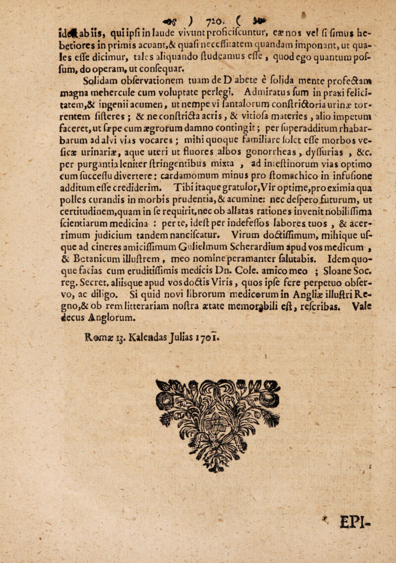 «•$ ) 710> .( iddl.abns, quiipfi in laude vivunt proficifcuntur, ea?nos ve! fi fimus he¬ betiores in primis acuant,& cjuafi neceffitatem quandam imponant» ut qua¬ les effe dicimur, tales aliquando ftudeamus die , quod ego quantum pof- fum, do operam, ut confequar. Solidam obfervationem tuam de D abete e (olida mente profedan* magna mehercule cum voluptate perlegi. Admiratus fum in praxi felici¬ tatem, & ingenii acumen, ut nempe vi fantalorum conftridoria urina? tor¬ rentem fifleres; & neconftrida acris, & vitiofa materies, alio impetum faceret, ut tepe cum argrorum damno contingit; per fuperadditum rhabar- barum ad alvi vias vocares; mihi quoque familiare (olet effe morbos ve- ficae urinaria?, aque uteri ut fluores albos gonorrheas, dylfurias , &c. per purgantia leniter ftringentibus mixta , ad imeftiuorum vias optimo cumfuccefiudivertere: cardamomum minus pro flomachico in infufione additum eife crediderim. Tibi itaque gratulor,Vir optime,pro eximia qua polles curandis in morbis prudentia, & acumine: nec deipero futurum, ut certitudinem,quam in fe requirit.necob allatas rationes invenit nobilifiima fciemiarum medicina : per te, ideftper indefeflos labores tuos , & acer¬ rimum judicium tandem nancifcatur. Virum dodiffimum, mihique uf- quead cineres amicifiimumGulielmum Scherardiumapudvosmedicum , & Botanicum illuftrem , meo nomine peramanter falutabis. Idem quo¬ que facias cum eruditifiimis medicis Dn. Cole, amico meo ; Sloane Soc. reg.Secret. aliisque apud vosdodis Viris, quos ipfe fere perpetuo obfer- vo, ac diligo. Si quid novi librorum medicorum in Anglia? illuftri Re¬ gno^ ob rem litterariam noftra aetate memorabili eft, referibas. VsJs decus Anglorum. Komx ij. Kaieadas Julias 1701.