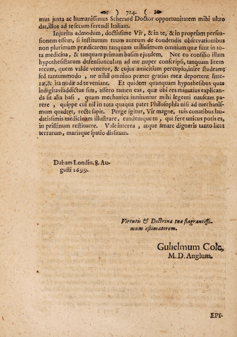 mus juxta ac humaniffimus Scherard Do6k>r opportunitatem mihi ultro dat,ilios ad te fecum ferendi Italiam. Injurius admodum, do&isfime Vir, & in te, & in propriam perlira- fionem effem, fi inftitutum tuum aureum de condendis obfervationibus non plurimum praedicarem tanquarrr utilisfimum omnium quae funt in to¬ ta medicina, & tanquamprimambafim ejusdem* Nec eo conftiio illam hypothefiflarum defenfiunculam ad me nuper confcripfi, tanquam litem tecum, quem valde veneror, & cujus amicitiam percupio,inire ftudeamj fed tantummodo , ne nihil omnino prner gratias meas deportent litte¬ ra?^ ita nudse ad te veniant. Et quidem quanquam hypothehbus quas indigitavtaddi&us fim, affero tamen eas, quas ubi res minutius explican¬ da fit alia bafi , quam mechanica innituntur mihi legenti naufeam pa¬ rere , quippe cui nil in tota quaqua patet Philofophia nili ad mechanif- mum quadret, re&efapic. Perge igitur. Vir magne, tuis conatibus lau- datisfimismedicinam illuftrare, eandemquetu , qui fere unicus potis es* in priftinum reftituere. Vale interea , atque amare digneris tanto lices terrarum, marisquefpatio disfitum» J • - ' - - .J. . V ’ '.q Dabam Londin. §. Au- gufti 1 i ^ i'' t ... •,' . \ - ' 'I .J - v y r .  . / . i. / ^ t - • ' Virtutis & Doffirma tua flagrantiffi- mum aftmatorem* Gulielmum Cois» M. D. Anglum. / I